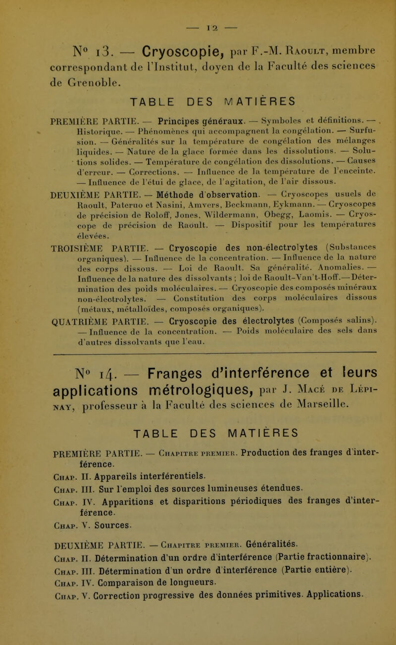 N° i3. — CryoSCOpie, par F.-M. Raoult/membre correspondant de l'Institut, doyen de La Faculté des sciences de Grenoble. TABLE DES MATIÈRES PREMIÈRE PARTIE. — Principes généraux. — Symboles et définitions. — , Historique. — Phénomènes <|iii accompagnent la congélation. — Surfu- sion. — Généralités sur la température <le congélation des mélanges liquides. — Nature delà glace formée dans les dissolutions. — Solu- tions solides. — Température de congélation dos dissolutions. — Causes d'erreur. — Corrections. — Influence de la température de l'enceinte. — Influence de l'étui de glace, de l'agitation, de l'air dissous. DEUXIÈME PARTIE. — Méthode d observation. — Cryoscopes usuels de Raoult, Pateruo et Nasini, Amvers, Beckmann, Eykmann. — Ci-yoscopes de précision de RololT, Jones, Wildermann, Obegg, Laomis. — Cryos- cope de précision de Raoult. — Dispositif pour les températures élevées. TROISIÈME PARTIE. — Gryoscopie des non-électrolytes (Substances organiques). — Influence de la concentration. —Influence de la nature des corps dissous. ■— Loi de Raoult. Sa généralité. Anomalies. — Influence de la nature des dissolvants; loi de Raoult- Van't-Hoff.— Déter- mination des poids moléculaires.— Ci 'yoscopie des composés minéraux non-électrolytes. — Constitution des corps moléculaires dissous (métaux, métalloïdes, composés organiques). QUATRIÈME PARTIE. — Cryoscopie des électrolytes (Composés salins). — Influence de la concentration, — Poids moléculaire des sels dans d'autres dissolvants que l'eau. N° 14. — Franges d'interférence et leurs applications métro logiques, par J. Macé de Lépi- nay, professeur à la Facullé des sciences de Marseille. TABLE DES MATIÈRES PREMIÈRE PARTIE. — Chapitre premier. Production des franges d'inter- férence. Chap. II. Appareils interférentiels. Chap. III. Sur l'emploi des sources lumineuses étendues. Chap. IV. Apparitions et disparitions périodiques des franges d'inter- férence. Chap. V. Sources. DEUXIÈME PARTIE. — Chapitre premier. Généralités. Chap. II. Détermination d'un ordre d'interférence (Partie fractionnaire). Chap. III. Détermination d un ordre d interférence (Partie entière). Chap. IV. Comparaison de longueurs. Chap. V. Correction progressive des données primitives. Applications.