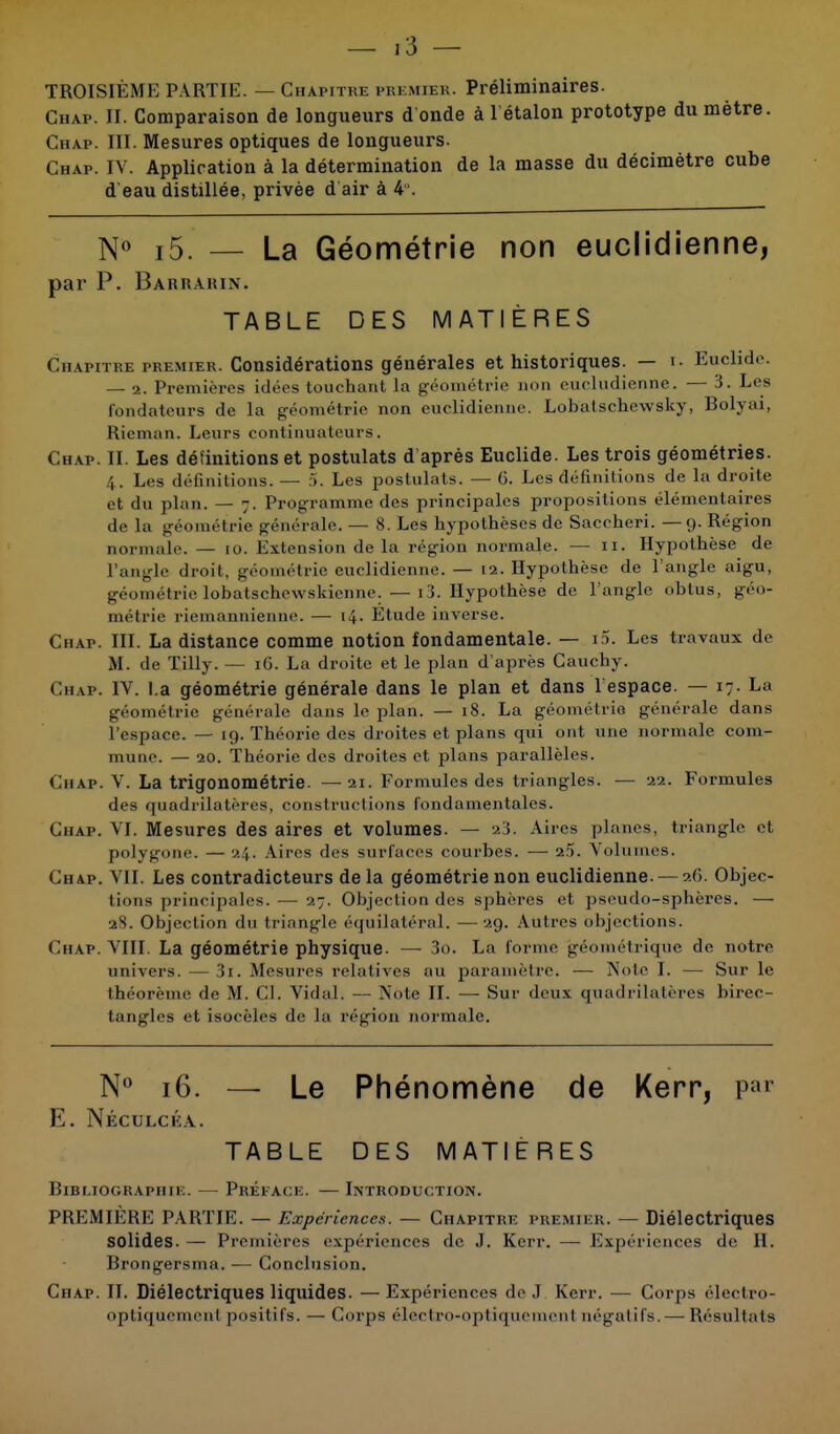 TROISIÈME PARTIE. — Chapitre premier. Préliminaires. Chap. II. Comparaison de longueurs d onde à 1 étalon prototype du mètre Chap. III. Mesures optiques de longueurs. Chap. IV. Application à la détermination de la masse du décimètre cub d'eau distillée, privée d air à 4°. N° i5. — La Géométrie non euclidienne, par P. Barraiun. TABLE DES MATIÈRES Chapitre premier. Considérations générales et historiques. — i. Euclide. — 2. Premières idées touchant la géométrie non cucludienne. — 3. Les fondateurs de la géométrie non euclidienne. Lobatschewsky, Bolyai, Rieman. Leurs continuateurs. Chap. II. Les définitions et postulats d'après Euclide. Les trois géométries. 4. Les définitions. — 5. Les postulats. — G. Les définitions de la droite et du plan. — 7. Programme des principales propositions élémentaires de la géométrie générale. — 8. Les hypothèses de Saccheri. —9. Région normale. — 10. Extension de la région normale. — II. Hypothèse de l'angle droit, géométrie euclidienne. — 12. Hypothèse de l'angle aigu, géométrie lobatschewskienne. — i3. Hypothèse de l'angle obtus, géo- métrie rieinannienne. — 14. Étude inverse. Chap. III. La distance comme notion fondamentale. — i5. Les travaux de M. de Tilly. — 16. La droite et le plan d'après Cauchy. Chap. IV. I.a géométrie générale dans le plan et dans 1 espace. — 17. La géométrie générale dans le plan. — 18. La géométrie générale dans l'espace. — 19. Théorie des droites et plans qui ont une normale com- mune. — 20. Théorie des droites et plans parallèles. Chap. V. La trigonométrie. — ai. Formules des triangles. — 22. Formules des quadrilatères, constructions fondamentales. Chap. VI. Mesures des aires et volumes. — 23. Aires planes, triangle et polygone. — 24. Aires des surfaces courbes. — 2.'). Volumes. Chap. VII. Les contradicteurs de la géométrie non euclidienne. — 26. Objec- tions principales. — 27. Objection des sphères et pseudo-sphères. — »8. Objection du triangle équilatéral. —29. Au 1res objections. CHAP. VIII. La géométrie physique. — 3o. La forme géométrique de notre univers. —3i. Mesures relatives au paramètre. — Noie I. — Sur le théorème de M. CI. Vidal. — Note II. — Sur deux quadrilatères birec- tangles et isocèles de la région normale. N° 16. — Le Phénomène de Kerr, par E. Néculcka. TABLE DES MATIÈRES Bibliographie. — Préface. — Introduction. PREMIÈRE PARTIE. — Expériences. — Chapitre premier. — Diélectriques solides. — Premières expériences de J. Kerr. — Expériences de H. Brongersma. — Conclusion. Chap. II. Diélectriques liquides. —Expériences de J Kerr. — Corps électro- optiquemenl positifs. — Corps électro-optiquemenl négatifs. — Résultats