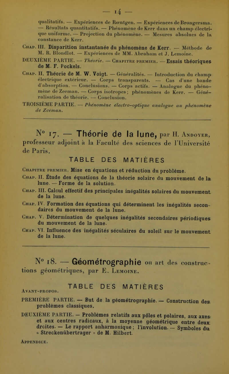 r4 - qualitatifs. — Expériences de Rœntgen. — Expériences de Brongersma. — Résultats quantitatifs. — Phénomène de Kerr dans an champ électri- cpie uniforme. — Projection <lu phénomène. — Mesures absolues de la constance de Kerr. Chaf. III. Disparition instantanée du phénomène de Kerr. — Méthode de M. R. Blondlot. — Expériences de MM. Abraham et J. Lemoine. DEUXIEME PARTIE. — Théorie. —Chapitre premier. —Essais théoriques de M. F. Pockels. Chaf. II. Théorie de M. W. Voigt. — Généralités. — Introduction du champ électrique extérieur. — Corps transparents. — Cas d'une bande d'absorption. — Conclusions. — Corps actifs. — Analogue du phéno- mène de Zeeman. — Corps isotropes ; phénomènes de Kerr. — Géné- ralisation de théorie. — Conclusion. TROISIEME PARTIE. — Phénomène électro-optique analogue au phénomène- de Zcèman. N° 17. — Théorie de la lune, par h. Andoykr, professeur adjoint à la Faculté des sciences de l'Université de Paris. TABLE DES MATIÈRES Chapitre premier. Mise en équations et réduction du problème. Chap. II. Étude des équations de la théorie solaire du mouvement de la lune. — Forme de la solution. Chap. III. Calcul effectif des principales inéqalités solaires du mouvement de la lune. Chap. IV. Formation des équations qui déterminent les inégalités secon- daires du mouvement de la lune. Chap. V. Détermination de quelques inégalités secondaires périodiques du mouvement de la lune. Chap. VI. Influence des inégalités séculaires du soleil sur le mouvement de la lune. N° 18. — Géométrographie on art des construc- tions géométriques, par E. Lemoine. TABLE DES MATIÈRES Avant-propos. PREMIÈRE PARTIE. — But de la géométrographie. — Construction des problèmes classiques. DEUXIÈME PARTIE. — Problèmes relatifs aux pôles et polaires, aux axes et aux centres radicaux, à la moyenne géométrique entre deux droites. — Le rapport anharmonique ; l'involution. — Symboles dm « Streckenùbertrager » de M. Hilbert. Appendice.