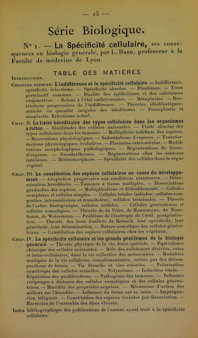 13 Série Biologique. N° I. — La Spécificité Cellulaire, ses consé- quences en biologie générale, par L. Bakd, professeur a la Faculté de médecine de Lyon. TABLE DES MATIÈRES Introduction. Chapitre premier. L'indifférence et la spécificité cellulaire. - Indifférence, spécificité, éclectisme. — Spécificité absolue. — Blastèmes. — Tissu germinatif commun. — Dualité des épithéliums et des substances conjonctives. — Retour à l'état embryonnaire. — Métaplasies. — Rés- ignions progressives de l'indifférence. — Théories idioblastiques ; activité on quantité inégales des idioblastcs. — Prosoplastie et anaplastie. Eclectisme actuel. Chaf. II. La fixité héréditaire des types cellulaires dans les organismes adultes. - Similitudes des cellules naissantes. — Fixité absolue des types cellulaires dans les tumeurs. —Multiplicité indéfinie des espèces. — Rénovaiions physiologiques. — Substitutions d'espèces. — Transfor- mations physiologiques évolutives. — Placentas extra-utérins. — Modifi- cations morphologiques pathologiques. — Régénérations de tissus, d'organes. — Pseudarthroses. — Régénérations chez les animaux inférieurs. — Hétéromorphose. — Spécificité des cellules dans le règne végétal. Chap. III. La constitution des espèces cellulaires au cours du développe- ment. — Adaptation progressive aux conditions extérieures. — Déter- mination héréditaire.— Tumeurs à tissus multiples. — Dissociations graduelles des espèces. — Multiplications et dédoublements. —Cellules complexes et cellules simples. — Cellules totales initiales; cellules com- posites, intermédiaires et transitoires ; cellules terminales. — Théorie de l'arbre histogénique, cellules nodales. — Cellules génératrices et cellules somatiques. — Théorie de de Vries, de Hausemann, de Nuss- baum, de Weissmann. — Problème de l'isotropie de l'œuf; postgénéra- tion. — Théorie des trois feuillets de Remack, leur spécificité, leur généricité, leur détermination. —Nature soinatique des cellules généra- trices. — Constitution des espèces cellulaires chez les végétaux. Chap. IV. La spécificité cellulaire et les grands problèmes de la biologie générale. — Théorie physique de la vie, foi re spéciale. — Equivalence chimique des cellules unissantes. — Rôle des substances dérivées, extra et intra-cellulaires, dans la vie collective des métazoaires. —Modalités multiples de la vie cellulaire, complémentaires, créées par des décom- positions de forces. — Vie blanche et vies colorées. — Polarisation symétrique des cellules sexuelles. — Polyzoïsme. — Induction vitale.— Régulation des proliférations. — Pathogénie des tumeurs. — Influence réciproque à distance des cellules somatiques et des cellules généra- trices.— Hérédité des propriétés acquises. — Mécanisme d'action des milieux sur l'hérédité. — Influence du fœtus sur sa mère. — Imprégna- tion, télégonie. — Constitution des espèces vivantes par dissociation. — Harmonie de l'ensemble des êtres vivants. Index bibliographique des publications de l'auteur ayant trait à la spécificité cellulaire.