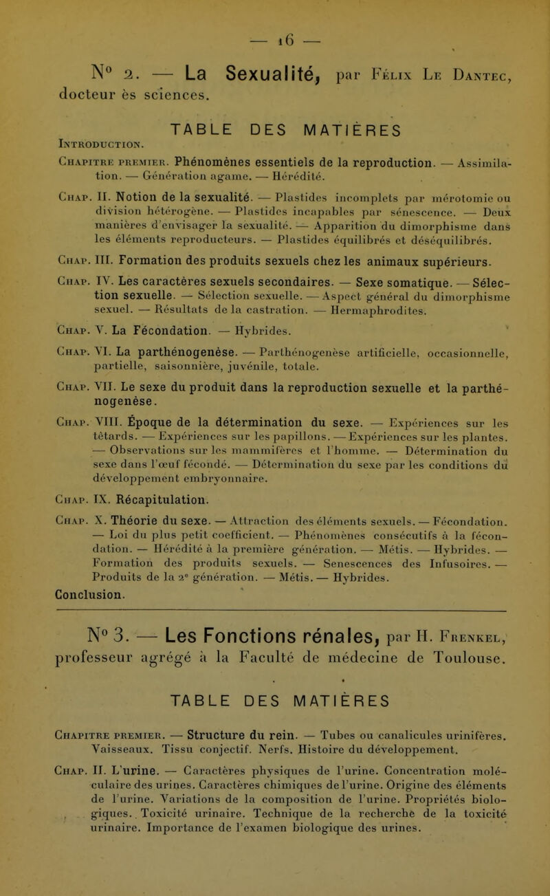 N° 2. — La Sexualité, par Félix Le Dantec, docteur ès sciences. TABLE DES MATIÈRES Introduction. Chapitre premier. Phénomènes essentiels de la reproduction. — Assimila- tion. — Génération agame. — Hérédité. Chap. II. Notion de la sexualité. — Plastides incomplets par mérotomie ou division hétérogène. — Plastides incapables par sénescence. — Deux manières d'envisager l'a sexualité. — Apparitièu du dimorphîsme dans les éléineuts reproducteurs. — Plastides équilibrés et déséquilibrés. Chat. III. Formation des produits sexuels chez les animaux supérieurs. Ghap. IV. Les caractères sexuels secondaires. — Sexe somatique. — Sélec- tion sexuelle. — Sélection sexuelle. — Aspect général du dimorphisine sexuel. — Résultats delà castration. — Hermaphrodites. Ghap. V. La Fécondation. — Hybrides. Ghap. VI. La parthénogenèse. — Parthénogenèse artificielle. occasionneUe, partielle, saisonnière, juvénile, totale. Chap. VII. Le sexe du produit dans la reproduction sexuelle et la parthé- nogenèse. Ghap. VIII. Époque de la détermination du sexe. — Expériences sur les têtards. — Expériences sur les papillons. —Expériences sur les plantes. — Observations sur les mammifères et l'homme. — Détermination du sexe dans l'œuf fécondé. — Détermination du sexe par les conditions du développement embryonnaire. Ghap. IX. Récapitulation. Chap. X. Théorie du sexe. — Attraction fies éléments sexuels. — Fécondation. — Loi du plus petit coefficient. — Phénomènes consécutifs à La fécon- dation. — Hérédités la première génération, — Métis. —Hybrides. — Formation des produits sexuels. — Sénescences des Infusoires. — Produits de la 2° génération. — Métis.— Hybrides. Conclusion. N° 3. — Les Fonctions rénales, par h. Frenkel, professeur agrégé à la Faculté de médecine de Toulouse. TABLE DES MATIÈRES Chapitre premier. — Structure du rein. — Tubes ou canalicules urinifères. Vaisseaux. Tissu conjectif. Nerfs. Histoire du développement. Chap. II. L'urine. — Caractères physiques de l'urine. Concentration molé- culaire des urines. Caractères chimiques de l'urine. Origine des éléments de l'urine. Variations de la composition de l'urine. Propriétés biolo- giques. Toxicité urinaire. Technique de la recherche de la toxicité urinaire. Importance de l'examen biologique des urines.