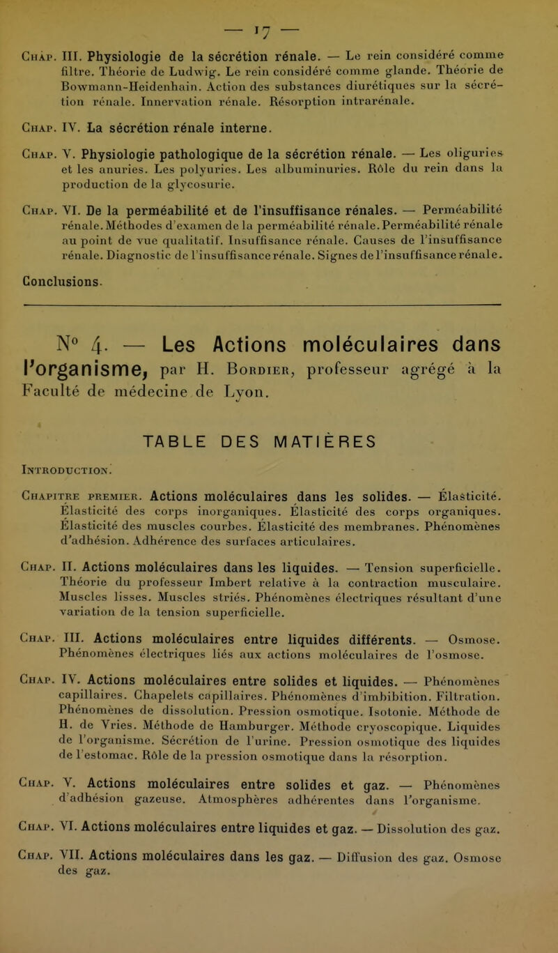 Chap. III. Physiologie de la sécrétion rénale. — Le rein considéré comme filtre. Théorie de Ludwig. Le rein considéré comme glande. Théorie de Bowmann-Heidenhain. Action des substances diurétiques sur la sécré- I ion pénale. Innervation rénale. Résorption intrarénale. Ghap. IV. La sécrétion rénale interne. Chap. V. Physiologie pathologique de la sécrétion rénale. — Les oliguries et les anuries. Les polyuries. Les albuminuries. Rôle du rein dans la production de la glycosurie. Ghap. VI. De la perméabilité et de l'insuffisance rénales. — Perméabilité rénale. Méthodes d'examen de la perméabilité rénale. Perméabilité rénale au point de vue qualitatif. Insuffisance rénale. Causes de l'insuffisance rénale. Diagnost ic de l'insuffisancerénale. Signes de l'insuffisance rénale. Conclusions. N° 4- — Les Actions moléculaires dans Morganismej par H. Bordier, professeur agrégé à la Faculté de médecine de Lvon. J TABLE DES MATIÈRES Introduction^ Chapitre premier. Actions moléculaires dans les solides. — Élasticité. Elasticité des corps inorganiques. Elasticité des corps organiques. Élasticité des muscles courbes. Élasticité des membranes. Phénomènes d'adhésion. Adhérence des surfaces articulaires. Ghap. II. Actions moléculaires dans les liquides. — Tension superficielle. Théorie du professeur Imbert relative à la contraction musculaire. Muscles lisses. Muscles striés. Phénomènes électriques résultant d'une variation de la tension superficielle. Ghap. III. Actions moléculaires entre liquides différents. — Osmose. Phénomènes électriques liés aux actions moléculaires de l'osmose. Ghap. IV. Actions moléculaires entre solides et liquides. — Phénomènes capillaires. Chapelets capillaires. Phénomènes d'imbibition. FilIration. Phénomènes de dissolution. Pression osmotique. Isotonie. Méthode de H. de Vries. Méthode de Hamburger. Méthode ci yoscopique. Liquides de l'organisme. Sécrétion de l'urine. Pression osmotique des liquides de l'estomac. Kùle de la pression osmotique dans la résorption. Ghap. V. Actions moléculaires entre solides et gaz. — Phénomènes d'adhésion gazeuse. Atmosphères adhérentes dans l'organisme. Ghap. VI. Actions moléculaires entre liquides et gaz. — Dissolution des gaz. Chap. VII. Actions moléculaires dans les gaz. — Diffusion des gaz. Osmose des gaz.