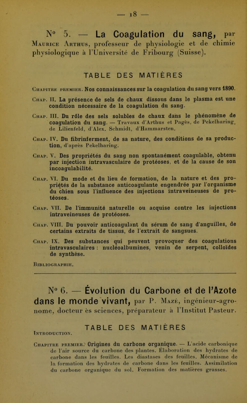 N° 5. — La Coagulation du sang, par Maurice Arthus, professeur de physiologie et de chimie physiologique à l'Université de Fribourg (Suisse). TABLE DES MATIÈRES Chapitre premier. Nos connaissances sur la coagulation du sang vers 1890. Chap. II. La présence de sels de chaux dissous dans le plasma est une condition nécessaire de la coagulation du sang. Chap. III. Du rôle des sels solubles de chaux dans le phénomène de coagulation du sang. — Travaux d'Arthus cl Pages, de Pekelharing, de Lilienfeld, d'Alex. Schmidt, d'Hammarsten. Chap. IV. Du fibrinferment, de sa nature, des conditions de sa produc- tion, d'après Pekelharing. Chap. V. Des propriétés du sang non spontanément coagulable, obtenu par injection intravasculaire de protéoses, et de la cause de son incoagulabilité. Chap. VI. Du mode et du lieu de formation, de la nature et des pro- priétés de la substance anticoagulante engendrée par l'organisme du chien sous l'influence des injections intraveineuses de pro- téoses. Chap. VII. De l'immunité naturelle ou acquise contre les injections intraveineuses de protéoses. Chap. VIII. Du pouvoir anticoagulant du sérum de sang d'anguilles, de certains extraits de tissus, de l'extrait de sangsues. Chap. IX. Des substances qui peuvent provoquer des coagulations intravasculaires : nucléoalbumines, venin de serpent, colloïdes de synthèse. Bibliographie. N° 6. — Évolution du Carbone et de l'Azote dans le monde Vivant, par P. Mazé, ingénieur-agro- nome, docteur ès sciences, préparateur à l'Institut Pasteur. TABLE DES MATIÈRES Introduction. Chapitre premier. Origines du carbone organique. — L'acide carbonique de l'air source du carbone des plantes. Elaboration des hydrates de carbone dans les feuilles. Les diastases clos feuilles. Mécanisme de la formation des hydrates de carbone dans les feuilles. Assimilation du carbone organique du sol. Formation des matières grasses.