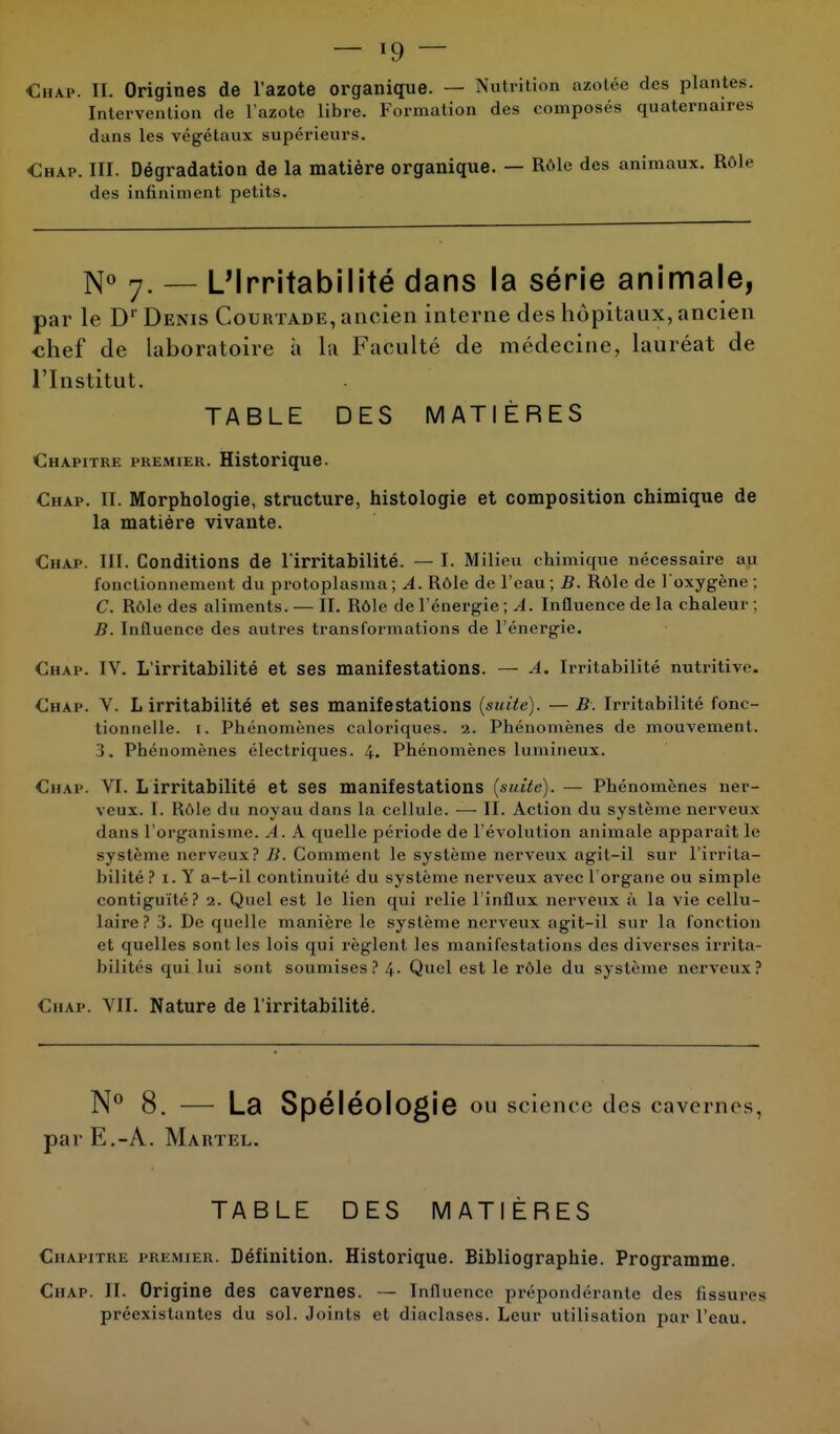 Chap. II. Origines de l'azote organique. — Nutrition azotée des plantes. Intervention de l'azote libre. Formation des composés quaternaires dans les végétaux supérieurs. Chap. III. Dégradation de la matière organique. — Rôle des animaux. Rôle des infiniment petits. N° 7. — L'Irritabilité dans la série animale, par le Dr Denis Couhtade, ancien interne des hôpitaux, ancien -chef de laboratoire à la Faculté de médecine, lauréat de l'Institut. TABLE DES MATIÈRES Chapitre premier. Historique. Chap. II. Morphologie, structure, histologie et composition chimique de la matière vivante. Chap. III. Conditions de l'irritabilité. — I. Milieu chimique nécessaire au fonctionnement du protoplasma ; A. Rôle de l'eau ; B. Rôle de l'oxygène ; C. Rôle des aliments. — II. Rôle de l'énergie ; A. Influence de la chaleur ; B. Influence des autres transformations de l'énergie. Chap. IV. L'irritabilité et ses manifestations. — A. Irritabilité nutritive. Chap. V. L irritabilité et ses manifestations (suite). — B. Irritabilité fonc- tionnelle, r. Phénomènes caloriques. 2. Phénomènes de mouvement. 3. Phénomènes électriques. 4. Phénomènes lumineux. Chap. VI. L irritabilité et ses manifestations (suite). — Phénomènes ner- veux. I. Rôle du noyau dans la cellule. — II. Action du système nerveux dans l'organisme. A. A quelle période de l'évolution animale apparaît le système nerveux? B. Comment le système nerveux agit-il sur l'irrita- bilité ? 1. Y a-t-il continuité du système nerveux avec l'organe ou simple contiguïté? 2. Quel est le lien qui relie l'influx nerveux ù la vie cellu- laire? 3. De quelle manière le système nerveux agit-il sur la fonction et quelles sont les lois qui règlent les manifestations des diverses irrita- bilités qui Lui sont soumises? 4. Quel est le rôle du système nerveux? Chap. VII. Nature de l'irritabilité. N° 8. — La Spéléologie ou science des cavernes, par E.-A. Martel. TABLE DES MATIÈRES Chapitre premier. Définition. Historique. Bibliographie. Programme. Chap. II. Origine des cavernes. — Influence prépondérante des fissures préexistantes du sol. Joints et diaclases. Leur utilisation par l'eau.