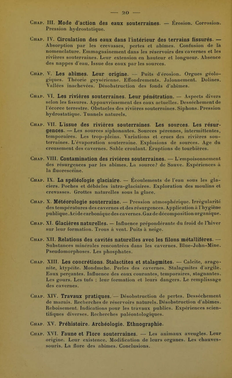 Chap. III. Mode d'action des eaux souterraines. — Érosion. Corrosion. Pression hydrostatique. Chap. IV. Circulation des eaux dans l'intérieur des terrains fissurés. — Absorption par les crevasses, pertes et abîmes. Confusion de là nomenclature. Emmagasinement dans les réservoirs des cavernes et les rivières souterraines. Leur extension en hauteur et longueur. Absence des nappes d'eau. Issue des eaux par les sources. Chap. V. Les abîmes. Leur origine. — Puits d'érosion. Orgues géolo- giques. Théorie geyséricnne. Effondrements. Jalonnement. Dolines. Vallées inachevées. Désobslruction des fonds d'abîmes. Chap. VI. Les rivières souterraines. Leur pénétration. — Aspects divers selon les fissures. Appauvrissement des eaux actuelles. Dessèchement de l'écorce terrestre. Obstacles des rivières souterraines. Siphons. Pression hydrostatique. Tunnels naturels. Chap. VII. Lissue des rivières souterraines. Les sources. Les résur- gences. — Les sources siphonantes. Sources pérennes, intermittentes, temporaires. Les trop-pleins. Variations et crues des rivières sou- terraines. L'évaporation souterraine. Explosions de sources. Age du creusement des cavernes. Sable croulant. Éruptions de tourbières. Chap. VIII. Contamination des rivières souterraines. — L'empoispnnemenl des résurgences par les abîmes. La source? de Sauve. Expériences à la fluorescéine. Chap. IX. La spéléologie glaciaire. — Écoulements de l'eau sous les gla- ciers. Poches et débâcles intra-glaciaires. Exploration des moulins et crevasses. Grottes naturelles sous la glace. Chap. X. Météorologie souterraine. — Pression atmosphérique. Irrégularité des températures des cavernes et des résurgences. Application à l'hygiène publique. Acide carbonique des cavernes.Gaz de décomposition organique. Chap. XI. Glacières naturelles. — Influence prépondérante du froid de l'hiver sur leur formation. Trous à vent. Puits à neige. Chap. XII. Relations des cavités naturelles avec les filons métallifères. — Substances minérales rencontrées dans les cavernes. Blue-John-Mine. Pseudomorphoses. Les phosphates. Chap. XIII. Les concrétions. Stalactites et stalagmites. — Calcite, arago- nite, ktypéite. Mondmche. Perles des cavernes. Stalagmites d'argile. Eaux perçantes. Influence des eaux courantes, temporaires, stagnantes. Les gours. Les tufs : leur formation et leurs dangers. Le remplissage des cavernes. Chap. XIV. Travaux pratiques. — Désobstruction de pertes. Dessèchement de marais. Recherches de réservoirs naturels. Désobstruction d'abîmes. Reboisement. Indications pour les travaux publics. Expériences scien- tifiques diverses. Recherches paléontologiques. Chap. XV. Préhistoire. Archéologie. Ethnographie. Chap. XVI. Faune et Flore souterraines. — Les animaux aveugles. Leur origine. Leur existence. Modification de leurs organes. Les chauves- souris. La flore des abîmes. Conclusions.
