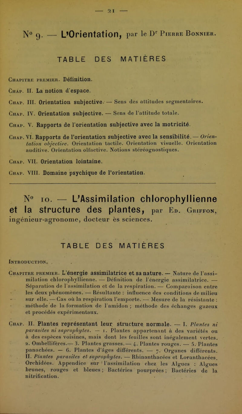 N° 9. — L'Orientation, pur le Dr Pierre Bonnier. TABLE DES MATIÈRES Chapitre premier. Définition. Chap. II. La notion d'espace. Chap. III. Orientation subjective. — Sens des attitudes segmentair< s. Chap. IV. Orientation subjective. — Sens de l'attitude totale. Chap. V. Rapports de l'orientation subjective avec la motricité. Chap. VI. Rapports de l'orientation subjective avec la sensibilité.— Orien- tation objective. Orientation tactile. Orientation visuelle. Orientation auditive. Orientation olfactive. Notions stéréognostiques. Chap. VII. Orientation lointaine. Chap. VIII. Domaine psychique de l'orientation. N° 10. — L'Assimilation chlorophyllienne et la structure des plantes, par Ed. Giuffon, ingénieur-agronome, docteur ès sciences. TABLE DES MATIÈRES Introduction. Chapitre premier. L'énergie assimilatrice et sa nature. — Nature de l'assi- milation chlorophyllienne. —■ Définition de l'énergie assimilatrice. •— Séparation de l'assimilation et de la respiration.— Comparaison entre les deux phénomènes. — Résultante : influence des conditions de milieu sur elle. —Cas où la respiration l'emporte. —■ Mesure de la résistante : méthode de la formation de l'amidon ; méthode dos échanges gazeux et procédés expérimentaux. Chap. IL Plantes représentant leur structure normale. — I. Plantes ni parasites ni saprophytes. — 1. Plantes appartenant à des variétés ou à des espèces voisines, mais dont les feuilles sont inégalement vertes. 2. Ombellifères.— '!. Plantes grasses.— 4. Plantes rouges. — 5. Plantes panachées. — (>. Plantes d'âges différents. — 7. Organes différents. II. riantes parasites et saprophytes. — Rhinanthacées et Loranthacées. Orchidées. Appendice sur l'assimilation chez les Algues : Algues brunes, rouges et bleues; Bactéries pourprées; Bactéries de la nilrificalion.