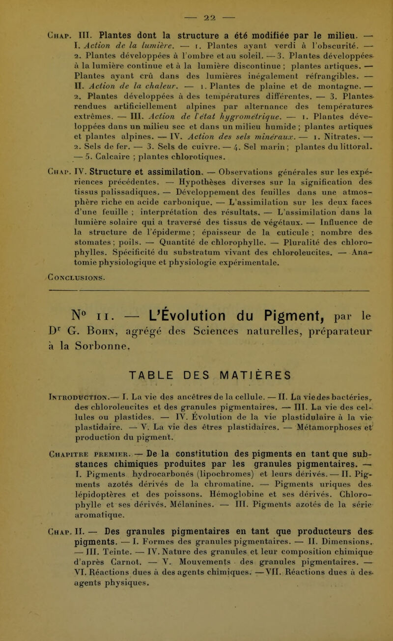 Chap. III. Plantes dont la structure a été modifiée par le milieu. — 1. Action de la lumière. — t. Plantes ayant verdi à l'obscurité. — 2. Plantes développées à l'ombre etau soleil. —3. Plantes développées à la lumière continue et à la lumière discontinue ; plantes artiques. — Plantes ayant crû dans des lumières inégalement réfrangibles. — II. Action de la chaleur. — 1. Plantes de plaine et de montagne.— •2. Plantes développées à des températures différentes. — 3. Plantes rendues artificiellement alpines par alternance des températures extrêmes. — III. Action de l'état hygrométrique. — i. Plantes déve- loppées dans un milieu sec et dans un milieu numide ; plantes artiques et plantes alpines. — IV. Action des sels minéraux. — i. Nitrates. — a. Sels de fer. — 3. Sels de cuivre. — 4. Sel marin ; plantes du littoral. — 5. Calcaire ; plantes chlorotiques. Chap. I V. Structure et assimilation. — Observations générales sur les expé- riences précédentes. — Hypothèses diverses sur la signification des tissus palissadiques. — Développement des feuilles dans une atmos- phère riche en acide carbonique. — L'assimilation sur les deux faces d'une feuille ; interprétation des résultats. — L'assimilation dans la lumière solaire qui a traversé des tissus de végétaux. — Influence de la structure de 1'épiderme ; épaisseur de la cuticule ; nombre de& stomates ; poils. — Quantité de chlorophylle. — Pluralité des chloro- phylles. Spécificité du substratum vivant des chloroleucites. — Àna- tomie physiologique et physiologie expérimentale. Conclusions. N° ii. — L'Évolution du Pigment, par le Dr G. Bohn, agrégé des Sciences naturelles, préparateur à la Sorbonne. TABLE DES MATIÈRES Introduction.— I. La vie des ancêtres de la cellule. —II. La viedesbactéries,, des chloroleucites et des granules pigmentaires. — III. La vie des cel- lules ou plastides. — IV. Evolution de la vie plastidulaire à la vie plastidaire. — V. La vie des êtres plastidaires. — Métamorphoses et production du pigment. Chapitre premier. — De la constitution des pigments en tant que sub- stances chimiques produites par les granules pigmentaires. — I. Pigments hydrocarbonés (lipochromes) et leurs dérivés.— II. Pig- ments azotés dérivés de la chromatinc. — Pigments uriques des lépidoptères et des poissons. Hémoglobine et ses dérivés. Chloro- phylle et ses dérivés. Mélanines. — III. Pigments azotés de la série aromatique. Chap. II. — Des granules pigmentaires en tant que producteurs des; pigments. —I. Formes des granules pigmentaires. — II. Dimensions. — III. Teinte. — IV. Nature des granules et leur composition chimique d'après Carnot. — V. Mouvements des granules pigmentaires. — VI. Réactions dues à des agents chimiques. —VII. Réactions dues à des- agents physiques.