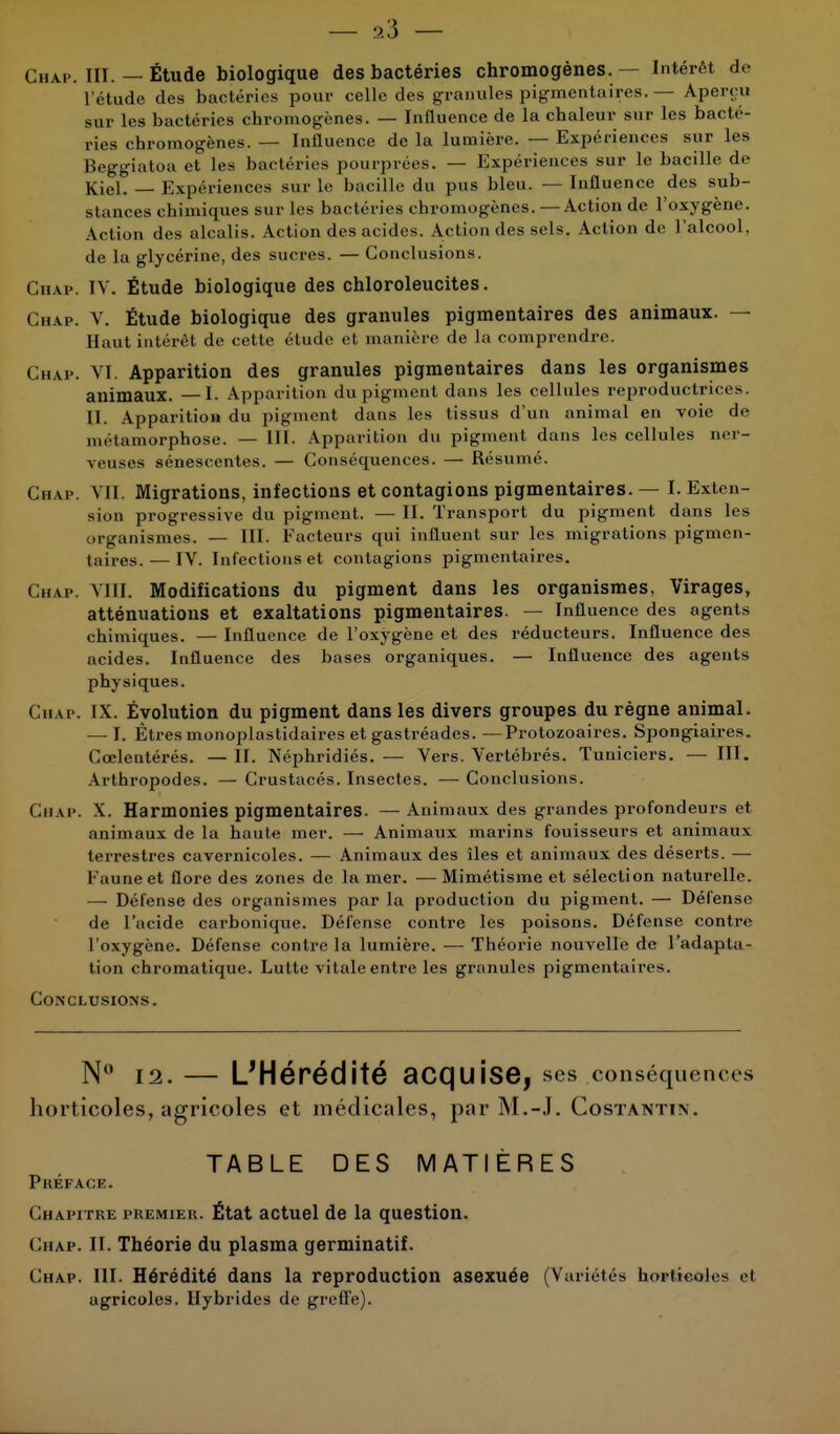 — 3.3 — Chap. III. — Étude biologique des bactéries chromogénes. — Intérêt de I étude des bactéries pour celle des granules pigmentaires. — Aperçu sur les bactéries chromogènes. — Influence de la chaleur sur les bacté- ries chromogènes. — Influence de la lumière. — Expériences sur les Beggiatoa et les bactéries pourprées. — Expériences sur le bacille de Kiel. — Expériences sur le bacille du pus bleu. — Influence des sub- stances chimiques sur les bactéries chromogénes. —Action de l'oxygène. Action des alcalis. Action des acides. Action des sels. Action de l'alcool, de la glycérine, des sucres. — Conclusions. Chap. IV. Étude biologique des chloroleucites. Chap. V. Étude biologique des granules pigmentaires des animaux. — Haut intérêt de cette étude et manière de la comprendre. Chap. VI. Apparition des granules pigmentaires dans les organismes animaux. —I. Apparition du pigment dans les cellules reproductrices. II. Apparition du pigment dans les tissus d'un animal en voie de métamorphose. — III. Apparition du pigment dans les cellules ner- veuses sénescentes. — Conséquences. — Résumé. Cu ve. VII. Migrations, infections et contagions pigmentaires. — I. Exten- sion progressive du pigment. — II. Transport du pigment dans les organismes. — III. Facteurs qui influent sur les migrations pigmen- taires.— IV. Infections et contagions pigmentaires. Ch.vp. VIII. Modifications du pigment dans les organismes, Virages, atténuations et exaltations pigmentaires. — Influence des agents chimiques. — Influence de l'oxygène et des réducteurs. Influence des acides. Influence des bases organiques. — Influence des agents physiques. Chap. IX. Évolution du pigment dans les divers groupes du règne animal. — I. Êtres monoplastidaires et gastréades. —Protozoaires. Spongiaires. Cœlentérés. — II. Néphridiés. — Vers. Vertébrés. Tuniciers. — III. Arthropodes. — Crustacés. Insectes. — Conclusions. Chap. X. Harmonies pigmentaires. —Animaux des grandes profondeurs et animaux de la haute mer. — Animaux marins fouisseurs et animaux terrestres cavernicoles. — Animaux des îles et animaux des déserts. — Faune et flore des zones de la mer. — Mimétisme et sélection naturelle. — Défense des organismes par la production du pigment. — Défense de l'acide carbonique. Défense contre les poisons. Défense contre I oxygène. Défense contre la lumière. — Théorie nouvelle de l'adapta- tion chromatique. Lutte vitale entre les granules pigmentaires. Conclusions . N° 12. — L'Hérédité acquise, ses conséquence s horticoles, agricoles et médicales, par M.-J. Costantin. TABLE DES MATIÈRES Préface. Chapitre premier. État actuel de la question. Chap. II. Théorie du plasma germinatif. Chap. III. Hérédité dans la reproduction asexuée (Variétés horticoles et agricoles. Hybrides de greffe).