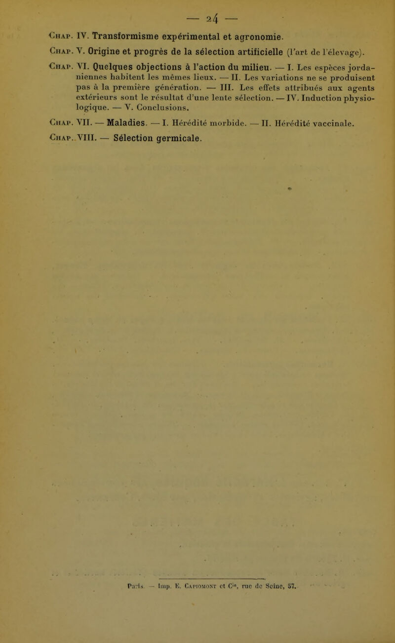 Chap. IV. Transformisme expérimental et agronomie. Chap. V. Origine et progrès de la sélection artificielle (l'art de l'élevage). Chap. VI. Quelques objections à l'action du milieu. — I. Les espèces jorda- niennes habitent les mômes lieux. — II. Les variations ne se produisent pas à la première génération. — III. Les effets attribués aux agents extérieurs sont le résultat d'une lente sélection.—IV. Induction physio- logique. — V. Conclusions. Chap. VII. — Maladies. — I. Hérédité morbide. — II. Hérédité vaccinale. Chav. VIII. — Sélection germicale. Tavis. - Imp. K. Capiomont et C, rue de Seine, 57.