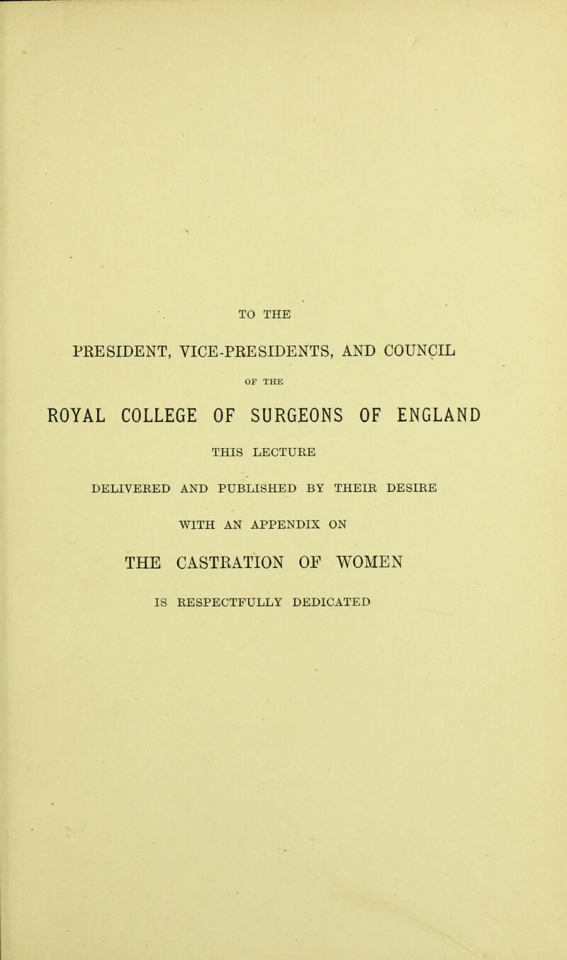 TO THE PRESIDENT, VICE-PRESIDENTS, AND COUNCIL or THE ROYAL COLLEGE OF SURGEONS OF ENGLAND THIS LECTURE DELIVERED AND PUBLISHED BY THEIR DESIRE WITH AN APPENDIX ON THE CASTRATION OF WOMEN IS RESPECTFULLY DEDICATED