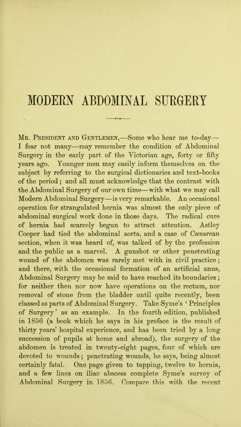 Mr. President and Gentlemen,—Some who hear me to-day— I fear not many—may remember the condition of Abdominal Surgery in the early part of the Victorian age, forty or fifty years ago. Younger men may easily inform themselves on the subject by referring to the surgical dictionaries and text-books of the period ; and all must acknowledge that the contrast with the Abdominal Surgery of our own time—with what we may call Modern Abdominal Surgery—is very remarkable. An occasional operation for strangulated hernia was almost the only piece of abdominal surgical work done in those days. The radical cure of hernia had scarcely begun to attract attention. Astley Cooper had tied the abdominal aorta, and a case of Caesarean section, when it was heard of, was talked of by the profession and the public as a marvel. A gunshot or other penetrating wound of the abdomen was rarely met with in civil practice; and there, with the occasional formation of an artificial anus. Abdominal Surgery may be said to have reached its boundaries ; for neither then nor now have operations on the rectum, nor removal of stone from the bladder until quite recently, been classed as parts of Abdominal Surgery. Take Syme's ' Principles of Surgery' as an example. In the fourth edition, published in 1856 (a book which he says in his preface is the result of thirty years' hospital experience, and has been tried by a long succession of pupils at home and abroad), the surgery of the abdomen is treated in twenty-eight pages, four of which are devoted to wounds; penetrating wounds, he says, being almost certainly fatal. One page given to tapping, twelve to hernia, and a few lines on iliac abscess complete Syme's survey of Abdominal Surgery in 1856. Compare this with the recent