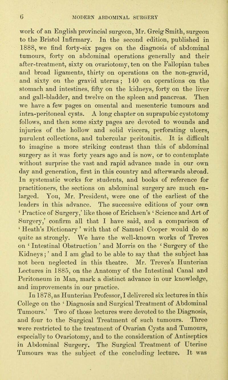 work of an English provincial surgeon, Mr. Greig Smith, surgeon to the Bristol Infirmary. In the second edition, published in 1888, we find forty-six pages on the diagnosis of abdominal tumours, forty on abdominal operations generally and their after-treatment, sixty on ovariotomy, ten on the Fallopian tubes and broad ligaments, thirty on operations on the non-gravid, and sixty on the gravid uterus ; 140 on operations on the stomach and intestines, fifty on the kidneys, forty on the liver and gall-bladder, and twelve on the spleen and pancreas. Then we have a few pages on omental and mesenteric tumours and intra-peritoneal cysts. A long chapter on suprapubic cystotomy follows, and then some sixty pages are devoted to wounds and injuries of the hollow and solid viscera, perforating ulcers, purulent collections, and tubercular peritonitis. It is difficult to imagine a more striking contrast than this of abdominal surgery as it was forty years ago and is now, or to contemplate without surprise the vast and rapid advance made in our own day and generation, first in this country and afterwards abroad. In systematic works for students, and books of reference for practitioners, the sections on abdominal surgery are much en- larged. You, Mr. President, were one of the earliest of the leaders in this advance. The successive editions of your own ' Practice of Surgery,' like those of Erichsen's ' Science and Art of KSurgery,' confirm all that I have said, and a comparison of ' Heath's Dictionary ' with that of Samuel Cooper would do so quite as strongly. We have the well-known works of Treves on ' Intestinal Obstruction ' and Morris on the ' Surgery of the Kidneys;' and I am glad to be able to say that the subject has not been neglected in this theatre. Mr. Treves's Hunterian Lectures in 1885, on the Anatomy of the Intestinal Canal and Peritoneum in Man, mark a distinct advance in our knowledge, and improvements in our practice. In 1878, as Hunterian Professor, I delivered six lectures in this College on the ' Diagnosis and Surgical Treatment of Abdominal Tumours.' Two of those lectures were devoted to the Piagnosis, and four to the Surgical Treatment of such tumours. Three were restricted to the treatment of Ovarian Cysts and Tumours, especially to Ovariotomy, and to the consideration of Antiseptics in Abdominal Surgery. The Surgical Treatment of Uterine Tumours was the subject of the concluding lecture. It was