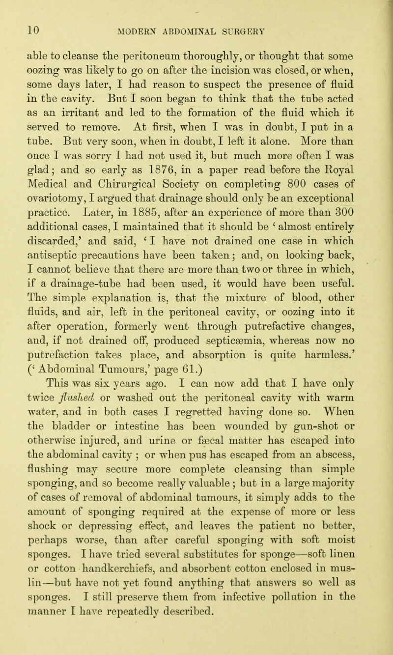 able to cleanse the peritoneum thoroughly, or thought that some oozing was likely to go on after the incision was closed, or when, some days later, I had reason to suspect the presence of fluid in the cavity. But I soon began to think that the tube acted as an irritant and led to the formation of the fluid which it served to remove. At first, when I was in doubt, I put in a tube. But very soon, when in doubt, I left it alone. More than once I was sorry I had not used it, but much more often I was glad; and so early as 1876, in a paper read before the Royal Medical and Chirurgical Society on completing 800 cases of ovariotomy, I argued that drainage should only be an exceptional practice. Later, in 1885, after an experience of more than 300 additional cases, I maintained that it should be ' almost entirely discarded,' and said, ' I have not drained one case in which antiseptic precautions have been taken; and, on looking back, I cannot believe that there are more than two or three in which, if a drainage-tube had been used, it would have been useful. The simple explanation is, that the mixture of blood, other fluids, and air, left in the peritoneal cavity, or oozing into it after operation, formerly went through putrefactive changes, and, if not drained off, produced septicemia, whereas now no putrefaction takes place, and absorption is quite harmless.' (' Abdominal Tumours,' page 61.) This was six years ago. I can now add that I have only twice flushed or washed out the peritoneal cavity with warm water, and in both cases I regretted having done so. When the bladder or intestine has been wounded by gun-shot or otherwise injured, and urine or faecal matter has escaped into the abdominal cavity ; or when pus has escaped from an abscess, flushing may secure more complete cleansing than simple sponging, and so become really valuable ; but in a large majority of cases of removal of abdominal tumours, it simply adds to the amount of sponging required at the expense of more or less shock or depressing effect, and leaves the patient no better, perhaps worse, than after careful sponging with soft moist sponges. I have tried several substitutes for sponge—soft linen or cotton handkerchiefs, and absorbent cotton enclosed in mus- lin—but have not yet found anything that answers so well as sponges. I still preserve them from infective pollution in the manner I have repeatedly described.
