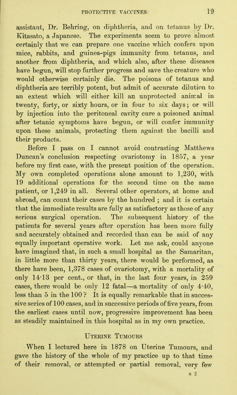 assistant, Dr. Behring, on diphtheria, and on tetanus by Dr. Kitasato, a Japanese. The experiments seem to prove almost certainly that we can prepare one vaccine which confers upon mice, rabbits, and guinea-pigs immunity from tetanus, and another from diphtheria, and which also, after these diseases have begun, will stop further progress and save the creature who would otherwise certainly die. The poisons of tetanus and diphtheria are terribly potent, but admit of accurate dilution to an extent which will either kill an unprotected animal in twenty, forty, or sixty hours, or in four to six days; or will by injection into the peritoneal cavity cure a poisoned animal after tetanic symptoms have begun, or will confer immunity upon these animals, protecting them against the bacilli and their products. Before I pass on I cannot avoid contrasting Matthews Duncan's conclusion respecting ovariotomy in 1857, a year before my first case, with the present position of the operation. My own completed operations alone amount to 1,230, with 19 additional operations for the second time on the same patient, or 1,249 in all. Several other operators, at home and abroad, can count their cases by the hundred ; and it is certain that the immediate results are fully as satisfactory as those of any serious surgical operation. The subsequent history of the patients for several years after operation has been more fully and accurately obtained and recorded than can be said of any equally important operative work. Let me ask, could anyone have imagined that, in such a small hospital as the Samaritan, in little more than thirty years, there would be performed, as there have been, 1,378 cases of ovariotomy, with a mortality of only 14*13 per cent., or that, in the last four years, in 259 cases, there would be only 12 fatal—a mortality of only 4'40, less than 5 in the 100 ? It is equally remarkable that in succes- sive series of 100 cases, and in successive periods of five years, from the earliest cases until now, progressive improvement has been as steadily maintained in this hospital as in my own practice. Uterine Tumours When I lectured here in 1878 on Uterine Tumours, and gave the history of the whole of my practice up to that time of their removal, or attempted or partial removal, very few K 2