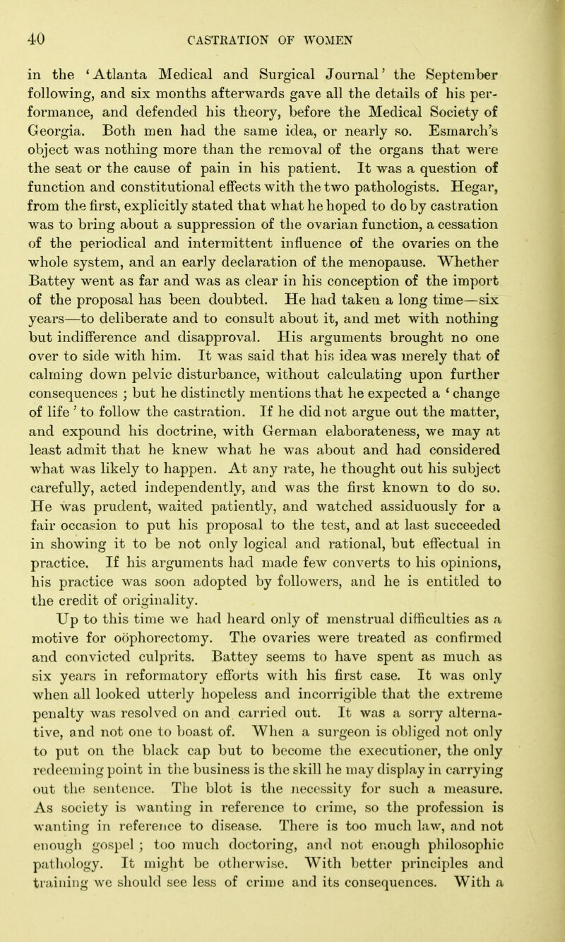 in the 'Atlanta Medical and Surgical Journal' the September following, and six months afterwards gave all the details of his per- formance, and defended his theory, before the Medical Society of Georgia. Both men had the same idea, or nearly so. Esmarch's object was nothing more than the removal of the organs that were the seat or the cause of pain in his patient. It was a question of function and constitutional effects with the two pathologists. Hegar, from the first, explicitly stated that what he hoped to do by castration was to bring about a suppression of the ovarian function, a cessation of the periodical and intermittent influence of the ovaries on the whole system, and an early declaration of the menopause. Whether Battey went as far and was as clear in his conception of the import of the proposal has been doubted. He had taken a long time—six years—to deliberate and to consult about it, and met with nothing but indifference and disapproval. His arguments brought no one over to side with him. It was said that his idea was merely that of calming down pelvic disturbance, without calculating upon further consequences ; but he distinctly mentions that he expected a ' change of life ' to follow the castration. If he did not argue out the matter, and expound his doctrine, with German elaborateness, we may at least admit that he knew what he was about and had considered what was likely to happen. At any rate, he thought out his subject carefully, acted independently, and was the first known to do so. He was prudent, waited patiently, and watched assiduously for a fair occasion to put his proposal to the test, and at last succeeded in showing it to be not only logical and rational, but effectual in practice. If his arguments had made few converts to his opinions, his practice was soon adopted by followers, and he is entitled to the credit of originality. Up to this time we had heard only of menstrual difficulties as a motive for oophorectomy. The ovaries were treated as confirmed and convicted culprits. Battey seems to have spent as much as six years in reformatory efforts with his first case. It was only when all looked utterly hopeless and incorrigible that the extreme penalty was resolved on and carried out. It was a sorry alterna- tive, and not one to boast of. When a surgeon is obliged not only to put on the black cap but to become the executioner, the only redeeming point in the business is the skill he may display in carrying out the sentence. The blot is the necessity for such a measure. As society is wanting in reference to crime, so the profession is wanting in reference to disease. There is too much law, and not enough gospel ; too much doctoring, and not enough philosophic pathology. It might be otlierwise. With better principles and training we should see less of crime and its consequences. With a