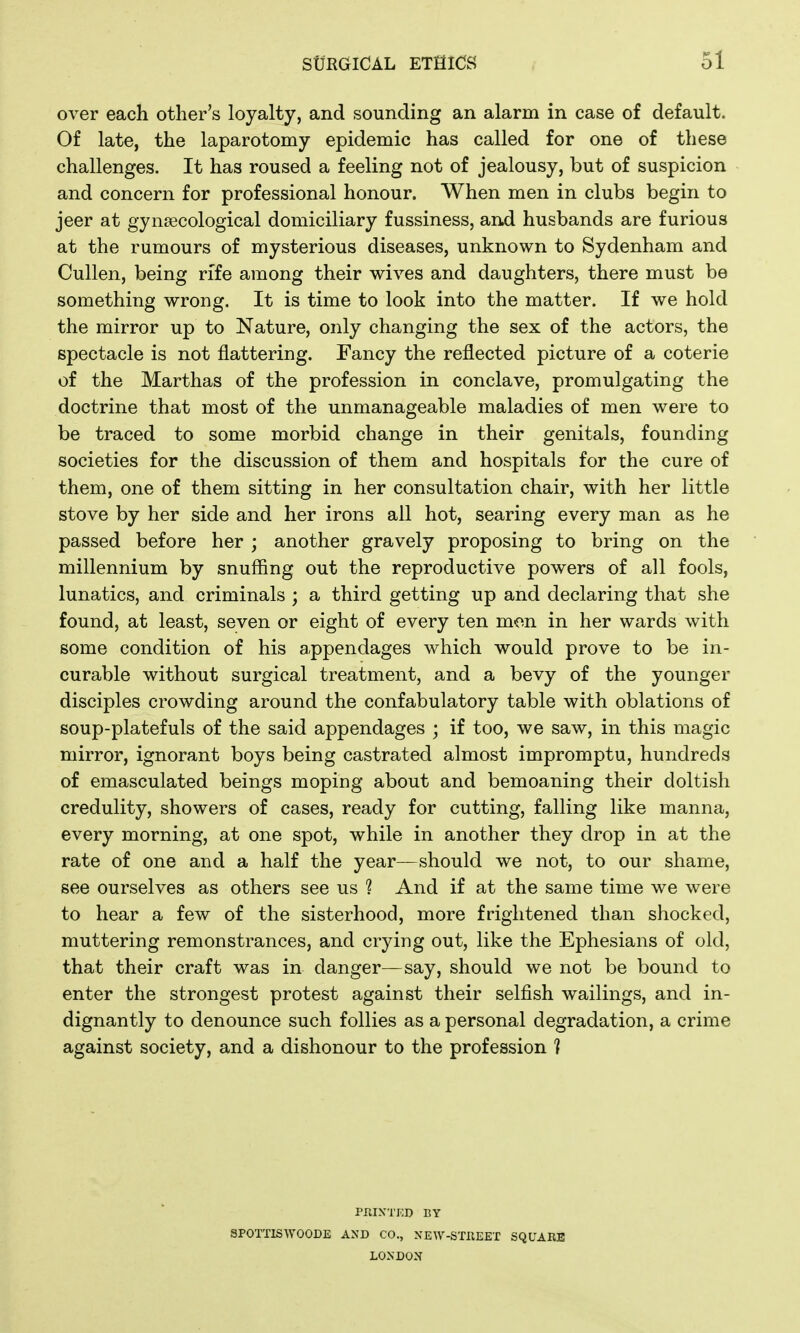 over each other's loyalty, and sounding an alarm in case of default. Of late, the laparotomy epidemic has called for one of these challenges. It has roused a feeling not of jealousy, but of suspicion and concern for professional honour. When men in clubs begin to jeer at gynaecological domiciliary fussiness, and husbands are furious at the rumours of mysterious diseases, unknown to Sydenham and Cullen, being rife among their wives and daughters, there must be something wrong. It is time to look into the matter. If we hold the mirror up to Nature, only changing the sex of the actors, the spectacle is not flattering. Fancy the reflected picture of a coterie of the Marthas of the profession in conclave, promulgating the doctrine that most of the unmanageable maladies of men were to be traced to some morbid change in their genitals, founding societies for the discussion of them and hospitals for the cure of them, one of them sitting in her consultation chair, with her little stove by her side and her irons all hot, searing every man as he passed before her ; another gravely proposing to bring on the millennium by snuffing out the reproductive powers of all fools, lunatics, and criminals ; a third getting up and declaring that she found, at least, seven or eight of every ten men in her wards with some condition of his appendages which would prove to be in- curable without surgical treatment, and a bevy of the younger disciples crowding around the confabulatory table with oblations of soup-platefuls of the said appendages ; if too, we saw, in this magic mirror, ignorant boys being castrated almost impromptu, hundreds of emasculated beings moping about and bemoaning their doltish credulity, showers of cases, ready for cutting, falling like manna, every morning, at one spot, while in another they drop in at the rate of one and a half the year—should we not, to our shame, see ourselves as others see us ? And if at the same time we were to hear a few of the sisterhood, more frightened than shocked, muttering remonstrances, and crying out, like the Ephesians of old, that their craft was in danger—say, should we not be bound to enter the strongest protest against their selfish wailings, and in- dignantly to denounce such follies as a personal degradation, a crime against society, and a dishonour to the profession ] PRIXTKD BY SPOTTISWOODE AND CO., XEW-STKEET SQUARE LONDON