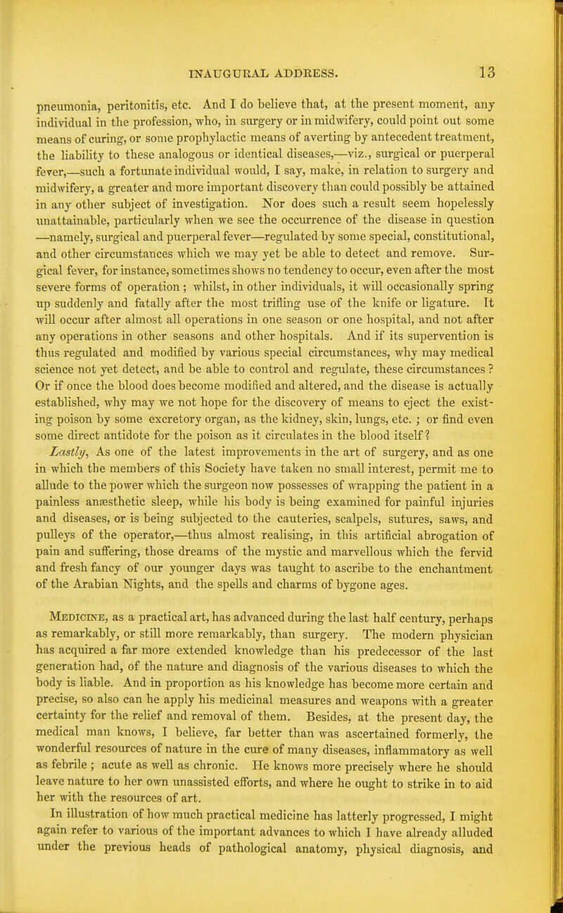 pneumonia, peritonitis, etc. And I do believe that, at the present moment, any individual in the profession, who, in surgery or in midwifery, could point out some means of curing, or some prophylactic means of averting by antecedent treatment, the liability to these analogous or identical diseases,—viz., surgical or puerperal fever,—such a fortunate individual would, I say, make, in relation to surgery and midwifery, a greater and more important discovery than could possibly be attained in any other subject of investigation. Nor does such a result seem hopelessly unattainable, particularly when we see the occurrence of the disease in question —namely, surgical and puerperal fever—regulated by some special, constitutional, and other circumstances which we may yet be able to detect and remove. Sur- gical fever, for instance, sometimes shows no tendency to occur, even after the most severe forms of operation; whilst, in other individuals, it will occasionally spring up suddenly and fatally after the most trifling use of the knife or ligature. It will occur after almost all operations in one season or one hospital, and not after any operations in other seasons and other hospitals. And if its supervention is thus regulated and modified by various special circumstances, why may medical science not yet detect, and be able to control and regulate, these circumstances ? Or if once the blood does become modified and altered, and the disease is actually established, why may we not hope for the discovery of means to eject the exist- ing poison by some excretory organ, as the kidney, skin, lungs, etc. ; or find even some direct antidote for the poison as it circulates in the blood itself ? Lastly, As one of the latest improvements in the art of surgery, and as one in which the members of this Society have taken no small interest, permit me to allude to the power which the surgeon now possesses of wrapping the patient in a painless anaesthetic sleep, while his body is being examined for painful injuries and diseases, or is being subjected to the cauteries, scalpels, sutures, saws, and pulleys of the operator,—thus almost realising, in this artificial abrogation of pain and suffering, those dreams of the mystic and marvellous which the fervid and fresh fancy of our younger days was taught to ascribe to the enchantment of the Arabian Nights, and the spells and charms of bygone ages. Medicine, as a practical art, has advanced during the last half century, perhaps as remarkably, or still more remarkably, than surgery. The modern physician has acquired a far more extended knowledge than his predecessor of the last generation had, of the nature and diagnosis of the various diseases to which the body is liable. And in proportion as his knowledge has become more certain and precise, so also can he apply his medicinal measures and weapons with a greater certainty for the relief and removal of them. Besides, at the present day, the medical man knows, I believe, far better than was ascertained formerly, the wonderful resources of nature in the cure of many diseases, inflammatory as well as febrile ; acute as well as chronic. He knows more precisely where he should leave nature to her own unassisted efforts, and where he ought to strike in to aid her with the resources of art. In illustration of how much practical medicine has latterly progressed, I might again refer to various of the important advances to which I have already alluded under the previous heads of pathological anatomy, physical diagnosis, and