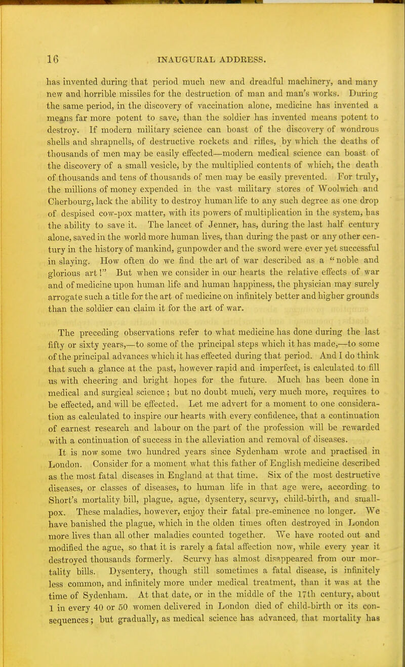 has invented during that period much new and dreadful machinery, and many new and horrible missiles for the destruction of man and man's works. During the same period, in the discovery of vaccination alone, medicine has invented a means far more potent to save, than the soldier has invented means potent to destroy. If modern military science can boast of the discovery of wondrous shells and shrapnells, of destructive rockets and rifles, by which the deaths of thousands of men may be easily effected—modern medical science can boast of the discovery of a small vesicle, by the multiplied contents of which, the death of thousands and tens of thousands of men may be easily prevented. For truly, the millions of money expended in the vast military stores of Woolwich and Cherbourg, lack the ability to destroy human life to any such degree as one drop of despised cow-pox matter, with its powers of multiplication in the system, has the ability to save it. The lancet of Jenner, has, during the last half century alone, saved in the world more human lives, than during the past or any other cen- tury in the history of mankind, gunpowder and the sword were ever yet successful in slaying. How often do we find the art of war described as a  noble and glorious art! But when we consider in our hearts the relative effects of war and of medicine upon human life and human happiness, the physician may surely arrogate such a title for the art of medicine on infinitely better and higher grounds than the soldier can claim it for the art of war. The preceding observations refer to what medicine has done during the last fifty or sixty years,—to some of the principal steps which it has made,—to some of the principal advances which it has effected during that period. And I do think that such a glance at the past, however rapid and imperfect, is calculated to fill us with cheering and bright hopes for the future. Much has been done in medical and surgical science ; but no doubt much, very much more, requires to be effected, and will be effected. Let me advert for a moment to one considera- tion as calculated to inspire our hearts with every confidence, that a continuation of earnest research and labour on the part of the profession will be rewarded with a continuation of success in the alleviation and removal of diseases. It is now some two hundred years since Sydenham wrote and practised in London. Consider for a moment what this father of English medicine described as the most fatal diseases in England at that time. Six of the most destructive diseases, or classes of diseases, to human life in that age were, according to Short's mortality bill, plague, ague, dysentery, scurvy, child-birth, and small- pox. These maladies, however, enjoy their fatal pre-eminence no longer. We have banished the plague, which in the olden times often destroyed in London more lives than all other maladies counted together. We have rooted out and modified the ague, so that it is rarely a fatal affection now, while every year it destroyed thousands formerly. Scurvy has almost disappeared from our mor- tality bills. Dysentery, though still sometimes a fatal disease, is infinitely less common, and infinitely more imder medical treatment, than it was at the time of Sydenham. At that date, or in the middle of the 17th century, about 1 in every 40 or 50 women delivered in London died of child-birth or its con- sequences ; but gradually, as medical science has advanced, that mortality has