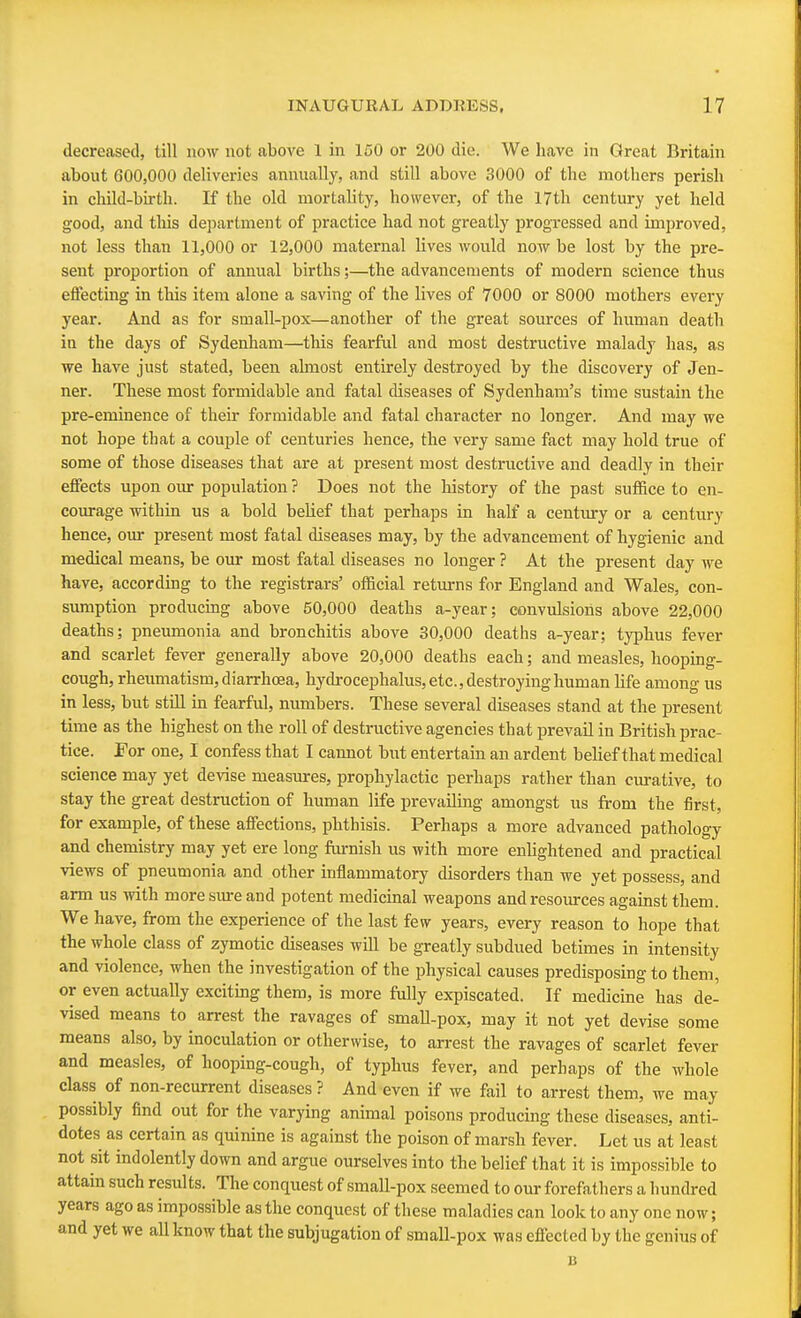 decreased, till now not above 1 in 150 or 200 die. We have in Great Britain about 600,000 deliveries annually, and still above 3000 of the mothers perish in child-birth. If the old mortality, however, of the 17th century yet held good, and this department of practice had not greatly progressed and improved, not less than 11,000 or 12,000 maternal lives would now be lost by the pre- sent proportion of annual births;—the advancements of modern science thus effecting in this item alone a saving of the lives of 7000 or 8000 mothers every year. And as for small-pox—another of the great sources of human death in the days of Sydenham—this fearful and most destructive malady has, as we have just stated, been almost entirely destroyed by the discovery of Jen- ner. These most formidable and fatal diseases of Sydenham's time sustain the pre-eminence of their formidable and fatal character no longer. And may we not hope that a couple of centuries hence, the very same fact may hold true of some of those diseases that are at present most destructive and deadly in their effects upon our population ? Does not the history of the past suffice to en- courage within us a bold belief that perhaps in half a century or a century hence, our present most fatal diseases may, by the advancement of hygienic and medical means, be our most fatal diseases no longer ? At the present day we have, according to the registrars' official returns for England and Wales, con- sumption producing above 50,000 deaths a-year; convulsions above 22,000 deaths; pneumonia and bronchitis above 30,000 deaths a-year; typhus fever and scarlet fever generally above 20,000 deaths each; and measles, hooping- cough, rheumatism, diarrhoea, hydrocephalus, etc., destroying human life among us in less, but still in fearful, numbers. These several diseases stand at the present time as the highest on the roll of destructive agencies that prevail in British prac- tice. For one, I confess that I cannot but entertain an ardent belief that medical science may yet devise measures, prophylactic perhaps rather than curative, to stay the great destruction of human life prevailing amongst us from the first, for example, of these affections, phthisis. Perhaps a more advanced pathology and chemistry may yet ere long furnish us with more enlightened and practical views of pneumonia and other inflammatory disorders than we yet possess, and arm us with more sure and potent medicinal weapons and resources against them. We have, from the experience of the last few years, every reason to hope that the whole class of zymotic diseases will be greatly subdued betimes in intensity and violence, when the investigation of the physical causes predisposing to them, or even actually exciting them, is more fully expiscated. If medicine has de- vised means to arrest the ravages of small-pox, may it not yet devise some means also, by inoculation or otherwise, to arrest the ravages of scarlet fever and measles, of hooping-cough, of typhus fever, and perhaps of the whole class of non-recurrent diseases ? And even if we fail to arrest them, we may possibly find out for the varying animal poisons producing these diseases, anti- dotes as certain as quinine is against the poison of marsh fever. Let us at least not sit indolently down and argue ourselves into the belief that it is impossible to attain such results. The conquest of small-pox seemed to our forefathers a hundred years ago as impossible as the conquest of these maladies can look to any one now; and yet we all know that the subjugation of small-pox was effected by the genius of B