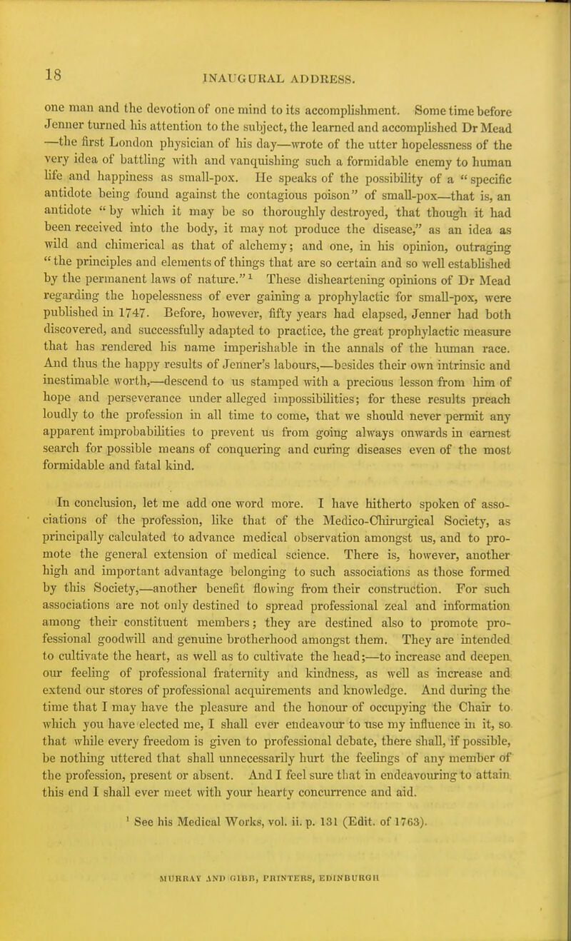 one man and the devotion of one mind to its accomplishment. Some time before Jenner turned his attention to the subject, the learned and accomplished Dr Mead —the first London physician of his day—wrote of the utter hopelessness of the very idea of battling with and vanquishing such a formidable enemy to human life and happiness as small-pox. He speaks of the possibility of a  specific antidote being found against the contagious poison of small-pox—that is, an antidote  by which it may be so thoroughly destroyed, that though it had been received into the body, it may not produce the disease, as an idea as wild and chimerical as that of alchemy; and one, in his opinion, outraging  the principles and elements of things that are so certain and so Avell estabbshed by the permanent laws of nature.1 These disheartening opinions of Dr Mead regarding the hopelessness of ever gaining a prophylactic for small-pox, were published in 1747. Before, however, fifty years had elapsed, Jenner had both discovered, and successfully adapted to practice, the great prophylactic measure that has rendered his name imperishable in the annals of the human race. And thus the happy results of Jenner's labours,—besides their own intrinsic and inestimable worth,—descend to us stamped with a precious lesson from him of hope and perseverance under alleged impossibilities; for these results preach loudly to the profession in all time to come, that we should never permit any apparent improbabilities to prevent us from going always onwards in earnest search for possible means of conquering and curing diseases even of the most formidable and fatal kind. In conclusion, let me add one word more. I have hitherto spoken of asso- ciations of the profession, like that of the Medico-Oiirurgical Society, as principally calculated to advance medical observation amongst us, and to pro- mote the general extension of medical science. There is, however, another high and important advantage belonging to such associations as those formed by this Society,—another benefit flowing from their construction. For such associations are not only destined to spread professional zeal and information among their constituent members; they are destined also to promote pro- fessional goodwill and genuine brotherhood amongst them. They are intended to cultivate the heart, as well as to cultivate the head;—to increase and deepen, our feeling of professional fraternity and kindness, as well as increase and extend our stores of professional acquirements and knowledge. And during the time that I may have the pleasure and the honour of occupying the Chair to which you have elected me, I shall ever endeavour to use my influence hi it, so that while every freedom is given to professional debate, there shall, if possible, be nothing uttered that shall unnecessarily hurt the feelings of any member of the profession, present or absent. And I feel sure that in endeavouring to attain this end I shall ever meet with your hearty concurrence and aid. 1 See his Medical Works, vol. ii. p. 131 (Edit, of 1763). MURRAY AND (ilUH, PRINTERS, EDINBURGH