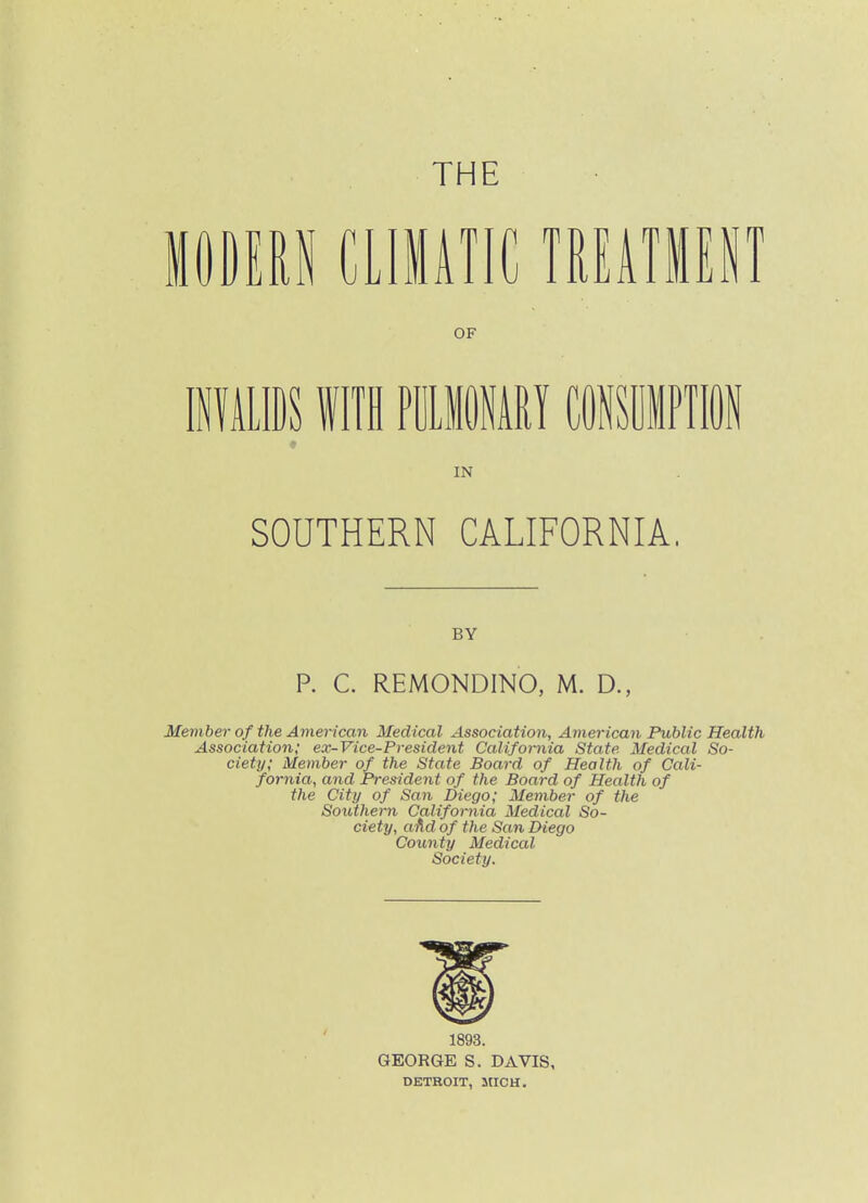 THE mm aiMK mmm OF IPiLISS f IIH PDLIMI COlfSiPTl IN SOUTHERN CALIFORNIA. BY P. C. REMONDINO, M. D., Member of the American Medical Association, American Public Health Association; ex-Vice-President California State Medical So- ciety; Member of the State Board of Health of Cali- fornia, and President of the Board of Health of the City of San Diego; Member of the Southern California Medical So- ciety, aAd of the San Diego County Medical Society. 1893. GEORGE S. DAVIS, DETROIT, MICH.