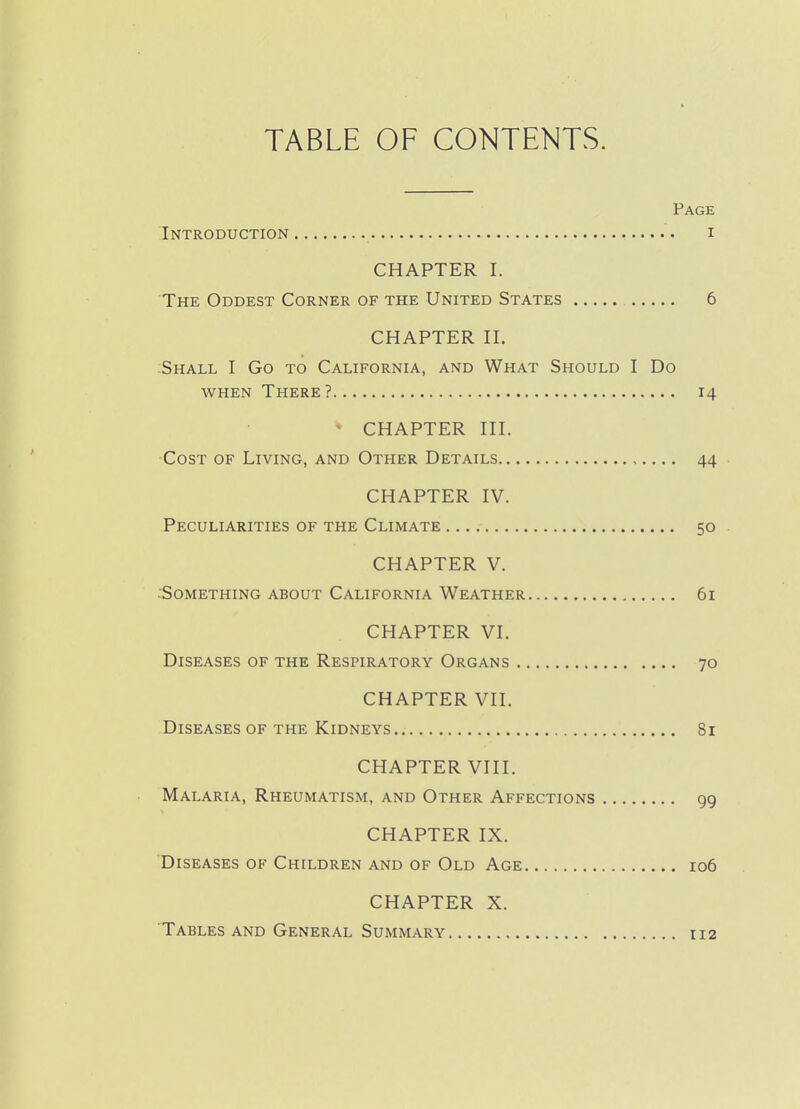 TABLE OF CONTENTS. Page Introduction i CHAPTER I. The Oddest Corner of the United States 6 CHAPTER n. Shall I Go to California, and What Should I Do when There? 14 • CHAPTER HI. •Cost of Living, and Other Details 44 . CHAPTER IV. Peculiarities of the Climate 50 • CHAPTER V. :Something about California Weather 61 CHAPTER VI. Diseases of the Respiratory Organs 70 CHAPTER VII. Diseases of the Kidneys 81 CHAPTER VIII. Malaria, Rheumatism, and Other Affections gg CHAPTER IX. Diseases of Children and of Old Age 106 CHAPTER X. Tables and General Summary 112