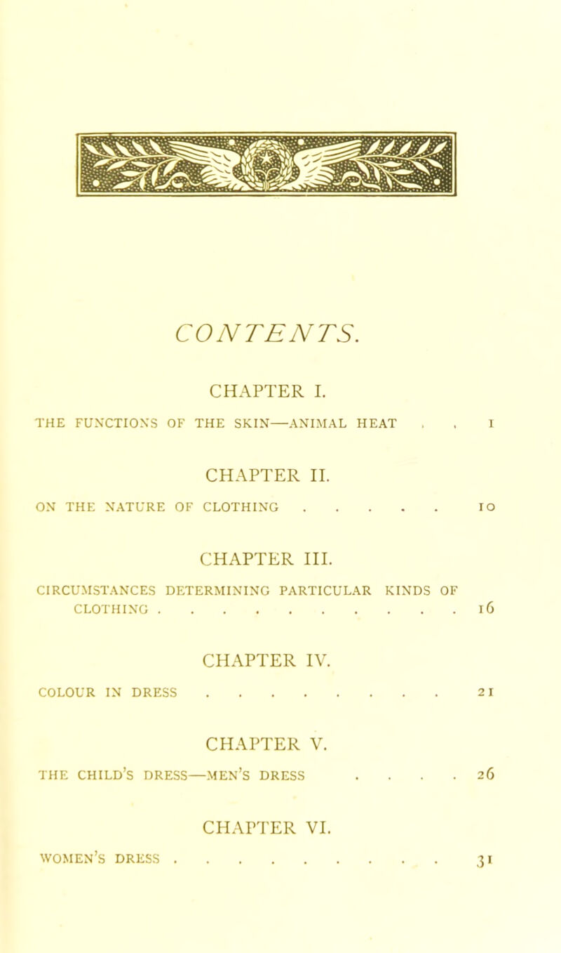 CONTENTS. CHAPTER I. THE FUXCTIOXS OF THE SKIN—ANIMAL HEAT , . I CHAPTER II. ON THE NATURE OF CLOTHING lO CHAPTER III. CIRCUMSTANCES DETERMINING PARTICULAR KINDS OF CLOTHING 16 CHAPTER IV. COLOUR IN DRESS 2 I CHAPTER V. THE child’s dress—.MEN’s DRESS .... 26 CHAPTER VI. women’s dress 31