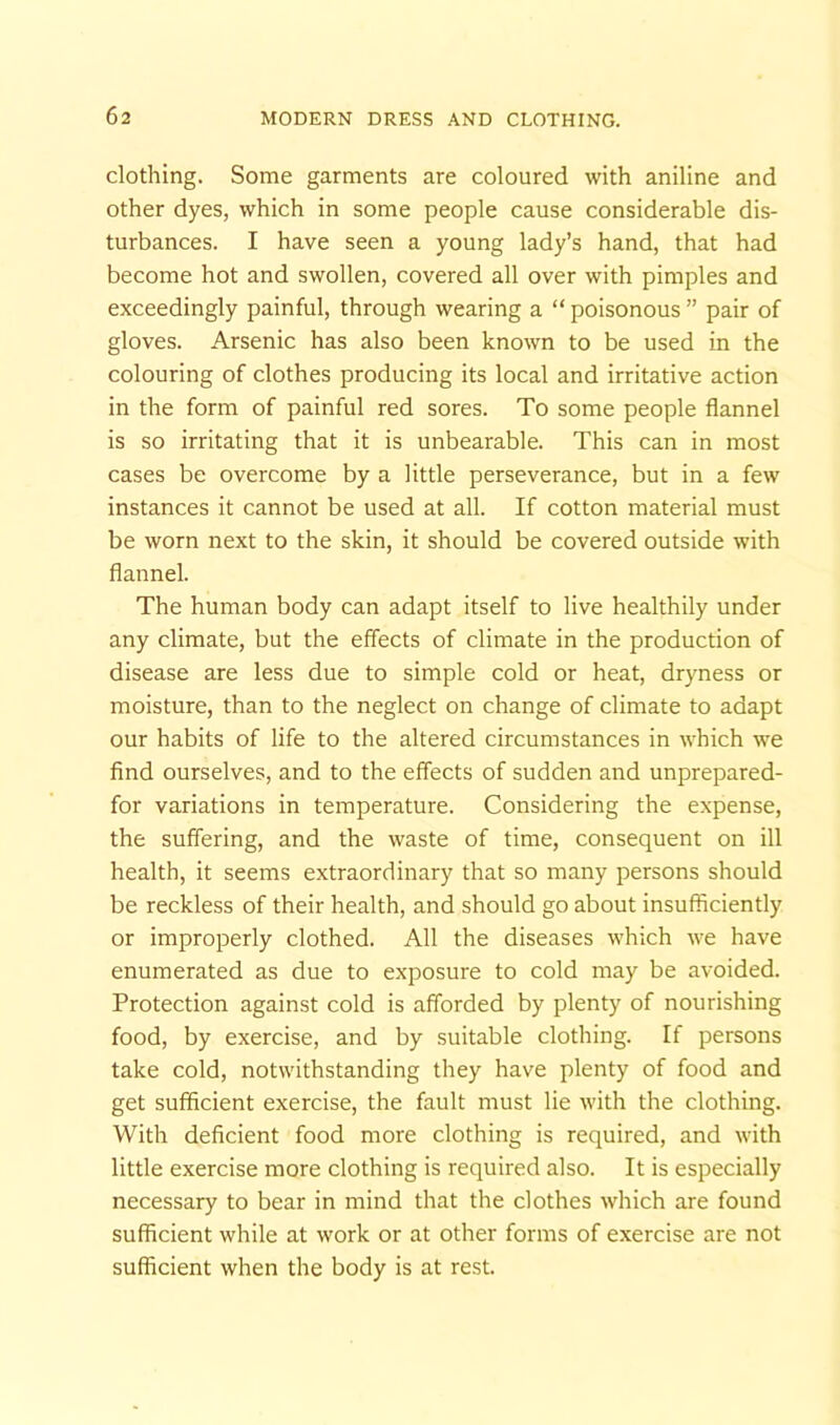 clothing. Some garments are coloured with aniline and other dyes, which in some people cause considerable dis- turbances. I have seen a young lady’s hand, that had become hot and swollen, covered all over with pimples and exceedingly painful, through wearing a “ poisonous ” pair of gloves. Arsenic has also been known to be used in the colouring of clothes producing its local and irritative action in the form of painful red sores. To some people flannel is so irritating that it is unbearable. This can in most cases be overcome by a little perseverance, but in a few instances it cannot be used at all. If cotton material must be worn next to the skin, it should be covered outside with flannel. The human body can adapt itself to live healthily under any climate, but the effects of climate in the production of disease are less due to simple cold or heat, dryness or moisture, than to the neglect on change of climate to adapt our habits of life to the altered circumstances in which we find ourselves, and to the effects of sudden and unprepared- for variations in temperature. Considering the expense, the suffering, and the waste of time, consequent on ill health, it seems extraordinary that so many persons should be reckless of their health, and should go about insufficiently or improperly clothed. All the diseases which we have enumerated as due to exposure to cold may be avoided. Protection against cold is afforded by plenty of nourishing food, by exercise, and by suitable clothing. If persons take cold, notwithstanding they have plenty of food and get sufficient exercise, the fault must lie with the clothing. With deficient food more clothing is required, and with little exercise more clothing is required also. It is especially necessary to bear in mind that the clothes which are found sufficient while at work or at other forms of exercise are not sufficient when the body is at rest.