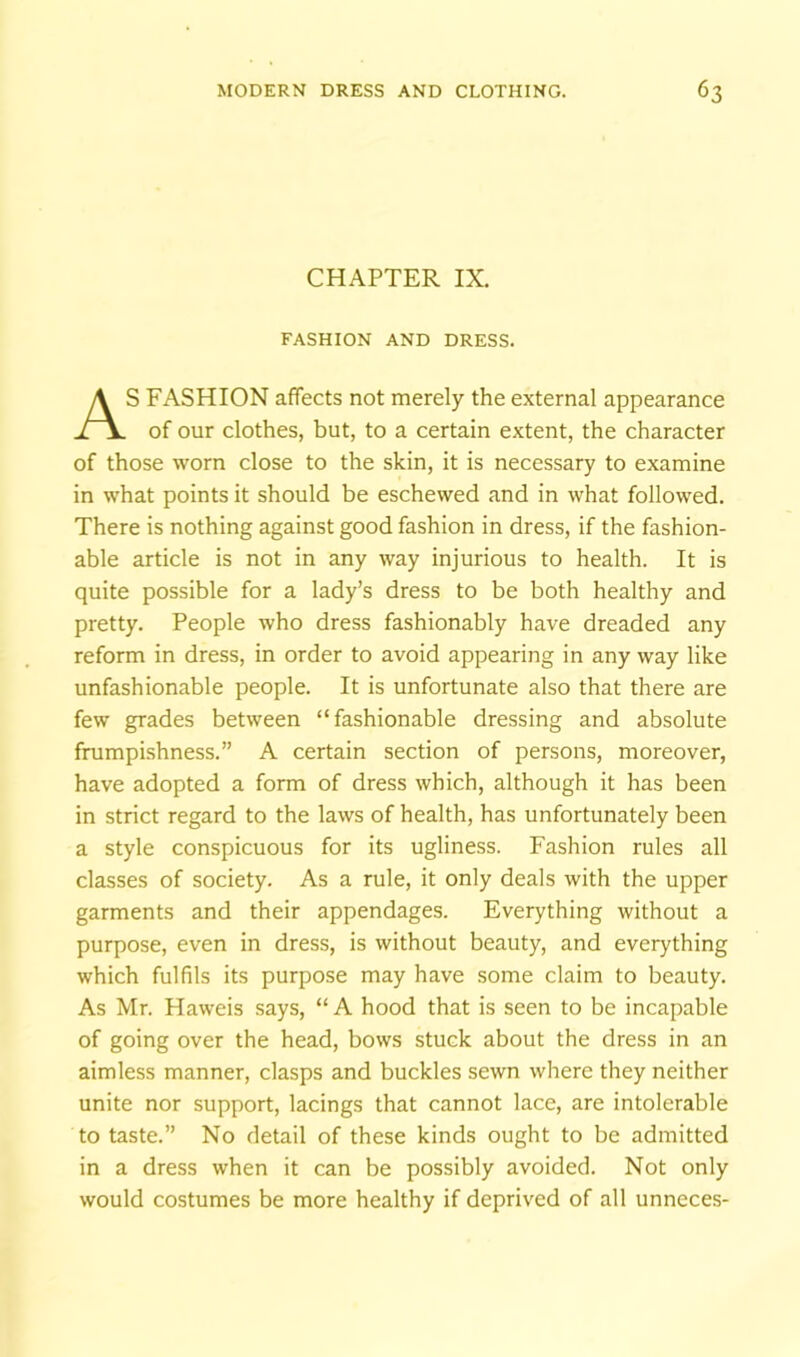 CHAPTER IX. FASHION AND DRESS. AS FASHION affects not merely the external appearance of our clothes, but, to a certain extent, the character of those worn close to the skin, it is necessary to examine in what points it should be eschewed and in what followed. There is nothing against good fashion in dress, if the fashion- able article is not in any way injurious to health. It is quite possible for a lady’s dress to be both healthy and pretty. People who dress fashionably have dreaded any reform in dress, in order to avoid appearing in any way like unfashionable people. It is unfortunate also that there are few grades between “fashionable dressing and absolute frumpi-shness.” A certain section of persons, moreover, have adopted a form of dress which, although it has been in strict regard to the laws of health, has unfortunately been a style conspicuous for its ugliness. Fashion rules all classes of society. As a rule, it only deals with the upper garments and their appendages. Everything without a purpose, even in dress, is without beauty, and everything which fulfils its purpose may have some claim to beauty. As Mr. Haweis says, “A hood that is seen to be incapable of going over the head, bows stuck about the dress in an aimless manner, clasps and buckles sewn where they neither unite nor support, lacings that cannot lace, are intolerable to taste.” No detail of these kinds ought to be admitted in a dress when it can be possibly avoided. Not only would costumes be more healthy if deprived of all unneces-