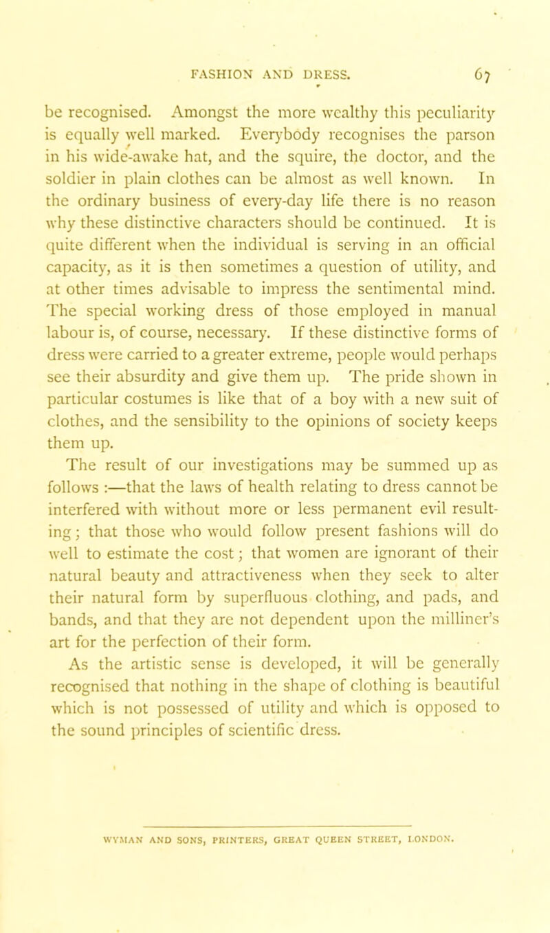 be recognised. Amongst the more wealthy this peculiarity is equally well marked. Everybody recognises the parson in his wide-awake hat, and the squire, the doctor, and the soldier in plain clothes can be almost as well known. In the ordinary business of every-day life there is no reason why these distinctive characters should be continued. It is quite different when the individual is serving in an official capacity, as it is then sometimes a question of utility, and at other times advisable to impress the sentimental mind. 'Fhe special working dress of those employed in manual labour is, of course, necessary. If these distinctive forms of dress were carried to a greater extreme, people would perhaps see their absurdity and give them up. The pride shown in particular costumes is like that of a boy with a new suit of clothes, and the sensibility to the opinions of society keeps them up. The result of our investigations may be summed up as follows :—that the laws of health relating to dress cannot be interfered with without more or less permanent evil result- ing ; that those who would follow present fashions will do well to estimate the cost; that women are ignorant of their natural beauty and attractiveness when they seek to alter their natural form by superfluous clothing, and pads, and bands, and that they are not dependent upon the milliner’s art for the perfection of their form. As the artistic sense is developed, it will be generally recognised that nothing in the shape of clothing is beautiful which is not possessed of utility and which is opposed to the sound principles of scientific dress. WVMAN AND SONS, PRINTERS, GREAT QUEEN STREET, LONDON.