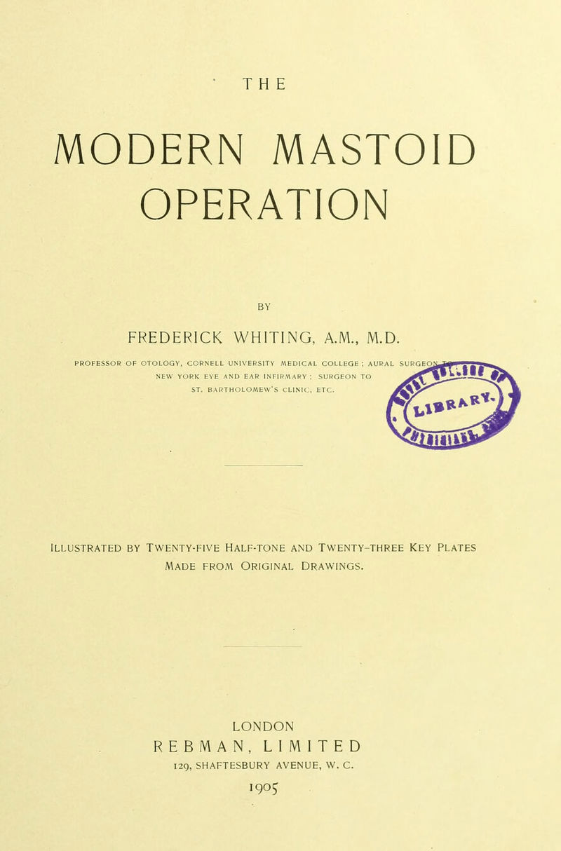MODERN MASTOID OPERATION BY FREDERICK WHITING, A.M., M.D. PROFESSOR OF OTOLOGY, CORNELL UNIVERSITY MEDICAL COLLEGE ; AURAL SURG NEW YORK EYE AND EAR INFIRMARY; SURGEON TO ST. BARTHOLOMEW'S CLINIC, ETC. Illustrated by Twenty-five Half-tone and Twenty-three Key Plates Made from Original drawings. LONDON REBMAN, LIMITED 129, SHAFTESBURY AVENUE, W. C. 190^