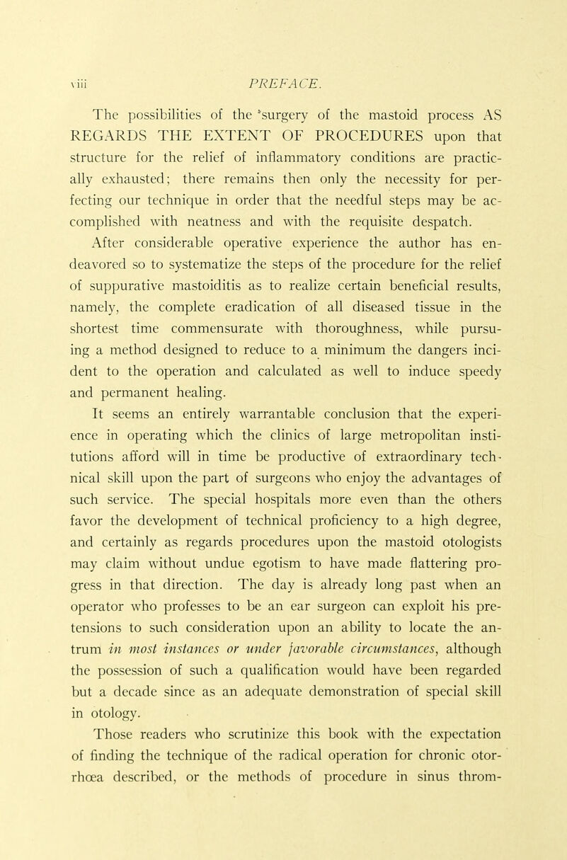 The possibilities of the 'surgery of the mastoid process AS REGARDS THE EXTENT OF PROCEDURES upon that structure for the rehef of inflammatory conditions are practic- ally exhausted; there remains then only the necessity for per- fecting our technique in order that the needful steps may be ac- complished with neatness and with the requisite despatch. After considerable operative experience the author has en- deavored so to systematize the steps of the procedure for the relief of suppurative mastoiditis as to realize certain beneficial results, namely, the complete eradication of all diseased tissue in the shortest time commensurate with thoroughness, while pursu- ing a method designed to reduce to a minimum the dangers inci- dent to the operation and calculated as well to induce speedy and permanent healing. It seems an entirely warrantable conclusion that the experi- ence in operating which the clinics of large metropolitan insti- tutions afford will in time be productive of extraordinary tech- nical skill upon the part of surgeons who enjoy the advantages of such service. The special hospitals more even than the others favor the development of technical proficiency to a high degree, and certainly as regards procedures upon the mastoid otologists may claim without undue egotism to have made flattering pro- gress in that direction. The day is already long past when an operator who professes to be an ear surgeon can exploit his pre- tensions to such consideration upon an ability to locate the an- trum in most instances or under favorable circumstances, although the possession of such a qualification would have been regarded but a decade since as an adequate demonstration of special skill in otology. Those readers who scrutinize this book with the expectation of finding the technique of the radical operation for chronic otor- rhoea described, or the methods of procedure in sinus throm-