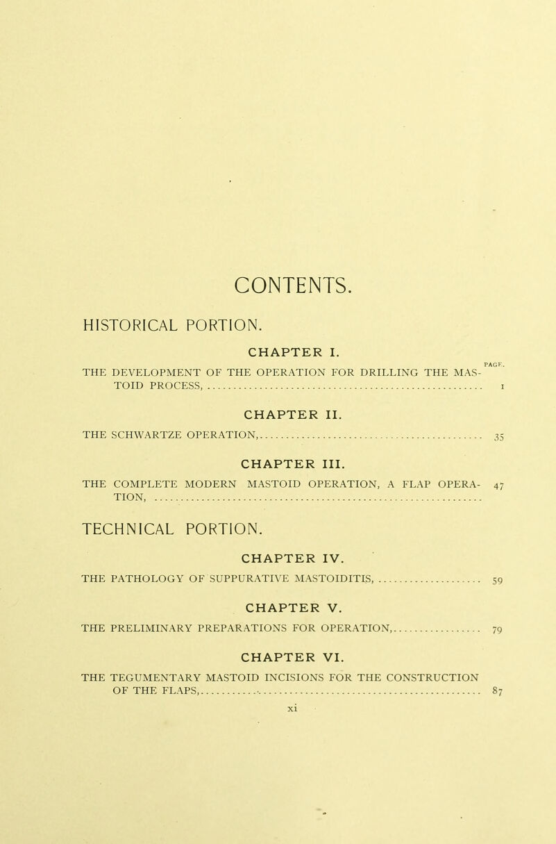 CONTENTS. HISTORICAL PORTION. CHAPTER I. PACK. THE DEVELOPMENT OF THE OPERATION FOR DRILLING THE MAS- TOID PROCESS, I CHAPTER II. THE SCHWARTZE OPERATION, 35 CHAPTER III. THE COMPLETE MODERN MASTOID OPERATION, A FLAP OPERA- 47 TION, TECHNICAL PORTION. CHAPTER IV. THE PATHOLOGY OF SUPPURATIVE MASTOIDITIS, 59 CHAPTER V. THE PRELIMINARY PREPARATIONS FOR OPERATION, 79 CHAPTER VI. THE TEGUMENTARY MASTOID INCISIONS FOR THE CONSTRUCTION OF THE FLAPS, • 87