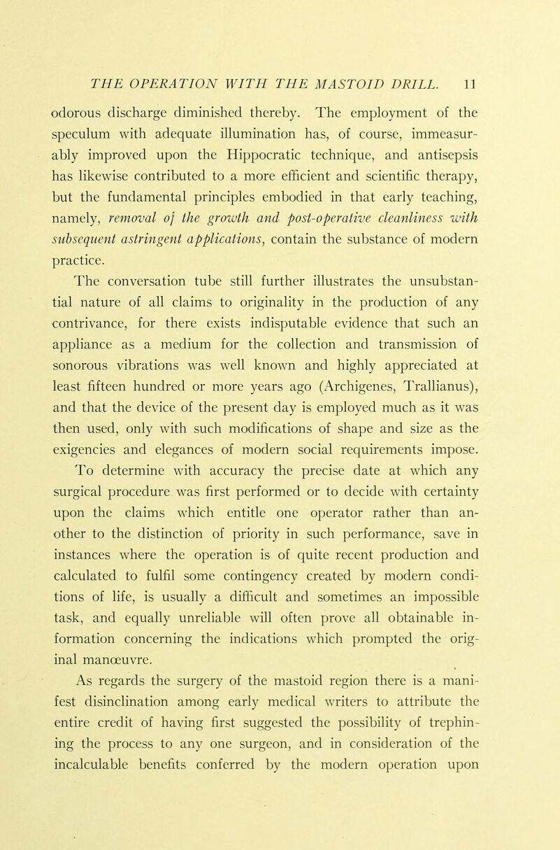 odorous discharge diminished thereby. The employment of the speculum with adequate illumination has, of course, immeasur- ably improved upon the Hippocratic technique, and antisepsis has likewise contributed to a more efficient and scientific therapy, but the fundamental principles embodied in that early teaching, namely, removal of the growth and post-operative cleanliness with subsequent astringent applications^ contain the substance of modern practice. The conversation tube still further illustrates the unsubstan- tial nature of all claims to originality in the production of any contrivance, for there exists indisputable evidence that such an appliance as a medium for the collection and transmission of sonorous vibrations was well known and highly appreciated at least fifteen hundred or more years ago (Archigenes, Trallianus), and that the device of the present day is employed much as it was then used, only with such modifications of shape and size as the exigencies and elegances of modern social requirements impose. To determine with accuracy the precise date at which any surgical procedure was first performed or to decide with certainty upon the claims which entitle one operator rather than an- other to the distinction of priority in such performance, save in instances where the operation is of quite recent production and calculated to fulfil some contingency created by modern condi- tions of life, is usually a difficult and sometimes an impossible task, and equally unreliable will often prove all obtainable in- formation concerning the indications which prompted the orig- inal manoeuvre. As regards the surgery of the mastoid region there is a mani- fest disinclination among early medical writers to attribute the entire credit of having first suggested the possibility of trephin- ing the process to any one surgeon, and in consideration of the incalculable benefits conferred by the modern operation upon