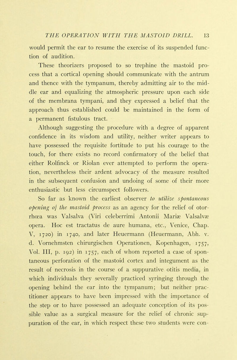 would permit the ear to resume the exercise of its suspended func- tion of audition. These theorizers proposed to so trephine the mastoid pro- cess that a cortical opening should communicate with the antrum and thence with the tympanum, thereby admitting air to the mid- dle ear and equalizing the atmospheric pressure upon each side of the membrana tympani, and they expressed a belief that the approach thus established could be maintained in the form of a permanent fistulous tract. Although suggesting the procedure with a degree of apparent confidence in its wisdom and utility, neither writer appears to have possessed the requisite fortitude to put his courage to the touch, for there exists no record confirmatory of the belief that either Rolfinck or Riolan ever attempted to perform the opera- tion, nevertheless their ardent advocacy of the measure resulted in the subsequent confusion and undoing of some of their more enthusiastic but less circumspect followers. So far as known the earliest observer to utilize spontaneous opening of the mastoid process as an agency for the relief of otor- rhoea was Valsalva (Viri celeberrimi Antonii Mariae Valsalvae opera. Hoc est tractatus de aure humana, etc., Venice, Chap. V, 1720) in 1740, and later Heuermann (Heuermann, Abh. v. d. Vornehmsten chirurgischen Operationen, Kopenhagen, 1757, Vol. Ill, p. 192) in 1757, each of whom reported a case of spon- taneous perforation of the mastoid cortex and integument as the result of necrosis in the course of a suppurative otitis media, in which individuals they severally practiced syringing through the opening behind the ear into the tympanum; but neither prac- titioner appears to have been impressed with the importance of the step or to have possessed an adequate conception of its pos- sible value as a surgical measure for the relief of chronic sup- puration of the ear, in which respect these two students were con-