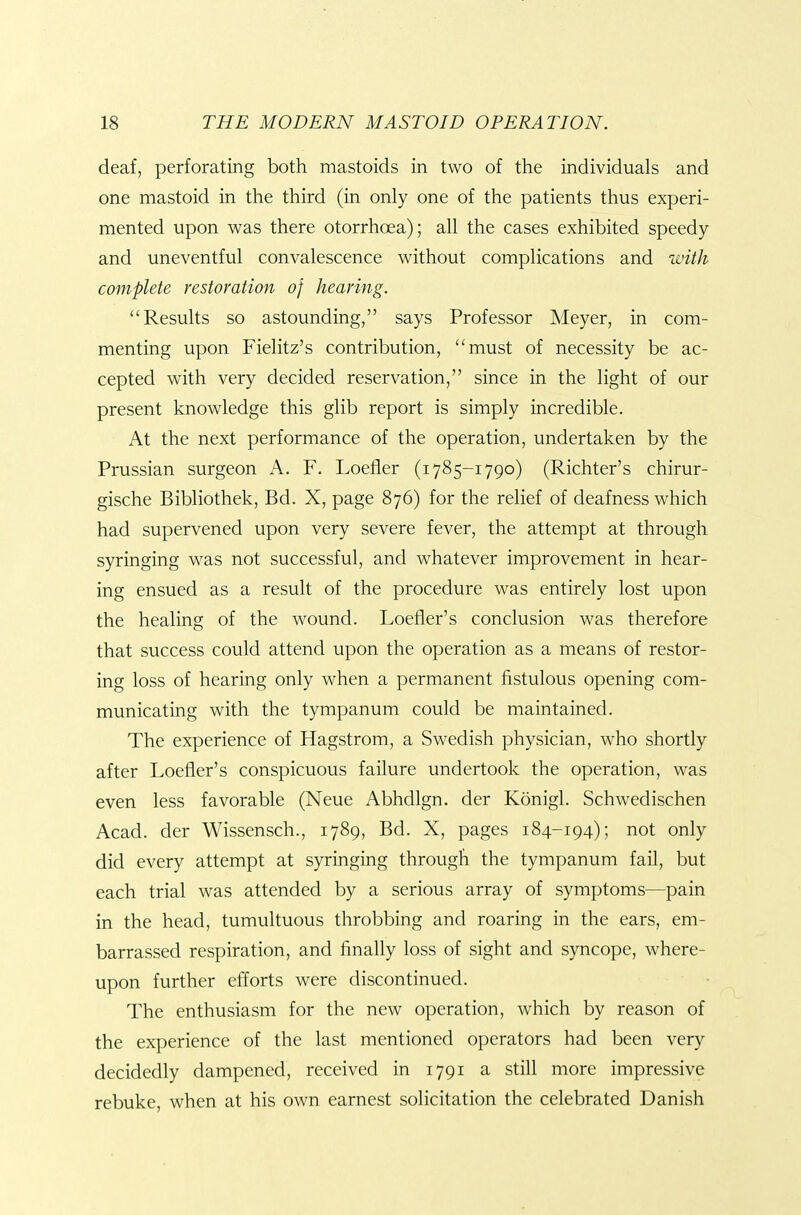 deaf, perforating both mastoids in two of the individuals and one mastoid in the third (in only one of the patients thus experi- mented upon was there otorrhoea); all the cases exhibited speedy and uneventful convalescence without complications and with complete restoration of hearing. Results so astounding, says Professor Meyer, in com- menting upon Fielitz's contribution, must of necessity be ac- cepted with very decided reservation, since in the light of our present knowledge this glib report is simply incredible. At the next performance of the operation, undertaken by the Prussian surgeon A. F. Loefler (1785-1790) (Richter's chirur- gische Bibliothek, Bd. X, page 876) for the relief of deafness which had supervened upon very severe fever, the attempt at through syringing was not successful, and whatever improvement in hear- ing ensued as a result of the procedure was entirely lost upon the healing of the wound. Loefler's conclusion was therefore that success could attend upon the operation as a means of restor- ing loss of hearing only when a permanent fistulous opening com- municating with the tympanum could be maintained. The experience of Hagstrom, a Swedish physician, who shortly after Loefler's conspicuous failure undertook the operation, was even less favorable (Neue Abhdlgn. der Konigl. Schwedischen Acad, der Wissensch., 1789, Bd. X, pages 184-194); not only did every attempt at syringing through the tympanum fail, but each trial was attended by a serious array of symptoms—pain in the head, tumultuous throbbing and roaring in the ears, em- barrassed respiration, and finally loss of sight and syncope, where- upon further efforts were discontinued. The enthusiasm for the new operation, which by reason of the experience of the last mentioned operators had been very decidedly dampened, received in 1791 a still more impressive rebuke, when at his own earnest solicitation the celebrated Danish