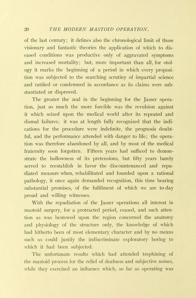 of the last century; it defines also the chronological limit of those visionary and fantastic theories the application of which to dis- eased conditions was productive only of aggravated symptoms and increased mortality; but, more important than all, for otol- ogy it marks the beginning of a period in which every proposi- tion was subjected to the searching scrutiny of impartial science and ratified or condemned in accordance as its claims were sub- stantiated or disproved. The greater the zeal in the beginning for the Jasser opera- tion, just so much the more forcible was the revulsion against it which seized upon the medical world after its repeated and dismal failures; it was at length fully recognized that the indi- cations for the procedure were indefinite, the prognosis doubt- ful, and the performance attended with danger to life; the opera- tion was therefore abandoned by all, and by most of the medical fraternity soon forgotten. Fifteen years had sufficed to demon- strate the hoUowness of its pretensions, but fifty years barely served to reestablish in favor the discountenanced and repu- diated measure when, rehabilitated and founded upon a rational pathology, it once again demanded recognition, this time bearing substantial promises, of the fulfilment of which we are to-day proud and willing witnesses. With the repudiation of the Jasser operations all interest in mastoid surgery, for a protracted period, ceased, and such atten- tion as was bestowed upon the region concerned the anatomy and physiology of the structure only, the knowledge of which had hitherto been of most elementary character and by no means such as could justify the indiscriminate exploratory boring to which it had been subjected. The unfortunate results which had attended trephining of the mastoid process for the relief of deafness and subjective noises, while they exercised an influence which, so far as operating was