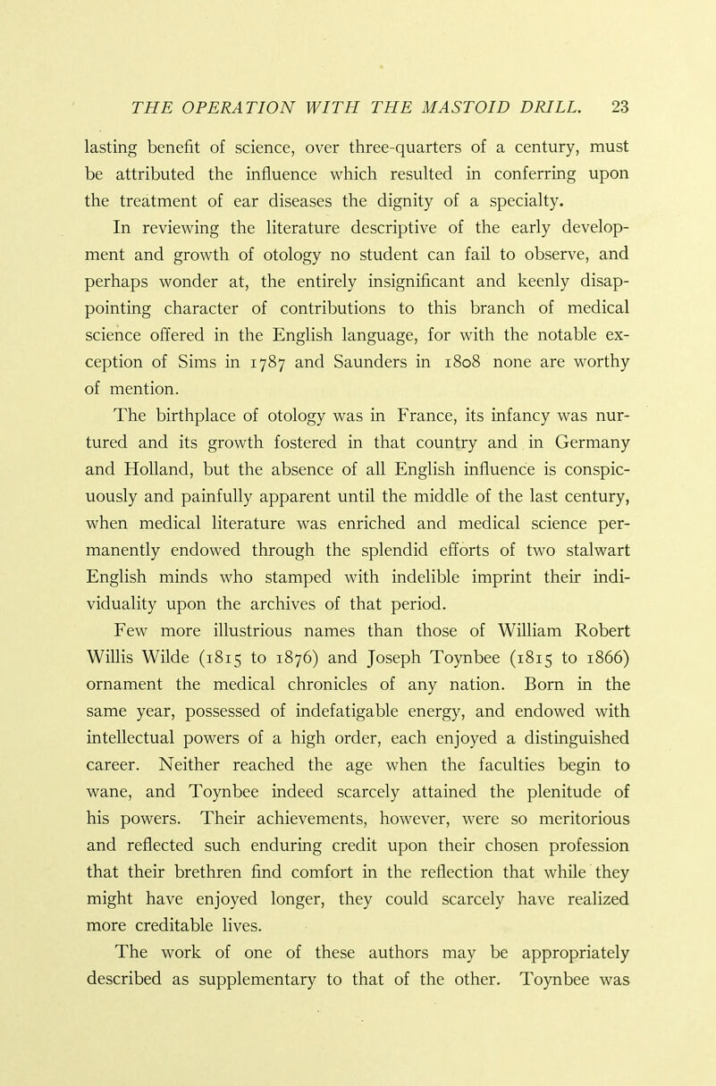 lasting benefit of science, over three-quarters of a century, must be attributed the influence which resuked in conferring upon the treatment of ear diseases the dignity of a specialty. In reviewing the literature descriptive of the early develop- ment and growth of otology no student can fail to observe, and perhaps wonder at, the entirely insignificant and keenly disap- pointing character of contributions to this branch of medical science offered in the English language, for with the notable ex- ception of Sims in 1787 and Saunders in 1808 none are worthy of mention. The birthplace of otology was in France, its infancy was nur- tured and its growth fostered in that country and in Germany and Holland, but the absence of all English influence is conspic- uously and painfully apparent until the middle of the last century, when medical literature was enriched and medical science per- manently endowed through the splendid efforts of two stalwart English minds who stamped with indelible imprint their indi- viduality upon the archives of that period. Few more illustrious names than those of William Robert WiUis Wilde (1815 to 1876) and Joseph Toynbee (1815 to 1866) ornament the medical chronicles of any nation. Born in the same year, possessed of indefatigable energy, and endowed with intellectual powers of a high order, each enjoyed a distinguished career. Neither reached the age when the faculties begin to wane, and Toynbee indeed scarcely attained the plenitude of his powers. Their achievements, however, were so meritorious and reflected such enduring credit upon their chosen profession that their brethren find comfort in the reflection that while they might have enjoyed longer, they could scarcely have realized more creditable lives. The work of one of these authors may be appropriately described as supplementary to that of the other. Toynbee was