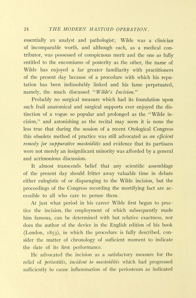 essentially an analyst and pathologist; Wilde was a clinician of incomparable worth, and although each, as a medical con- tributor, was possessed of conspicuous merit and the one as fully entitled to the encomiums of posterity as the other, the name of Wilde has enjoyed a far greater familiarity with practitioners of the present day because of a procedure with which his repu- tation has been indissolubly linked and his fame perpetuated, namely, the much discussed ^'Wilde's Incision^ Probably no surgical measure which had its foundation upon such frail anatomical and surgical supports ever enjoyed the dis- tinction of a vogue so popular and prolonged as the Wilde in- cision, and astonishing as the recital may seem it is none the less true that during the session of a recent Otological Congress this obsolete method of practice was still advocated as an efficient remedy for suppurative mastoiditis and evidence that its partisans were not merely an insignificant minority was afforded by a general and acrimonious discussion. It almost transcends belief that any scientific assemblage of the present day should fritter away valuable time in debate either eulogistic of or disparaging to the Wilde incision, but the proceedings of the Congress recording the mortifying fact are ac- cessible to all who care to peruse them. At just what period in his career Wilde first began to prac- tice the incision, the employment of which subsequently made him famous, can be determined with but relative exactness, nor does the author of the device in the English edition of his book (London, 1853), in which the procedure is fully described, con- sider the matter of chronology of sufficient moment to indicate the date of its first performance. He advocated the incision as a satisfactory measure for the relief of periostitis, incident to mastoiditis which had progressed sufficiently to cause inflammation of the periosteum as indicated