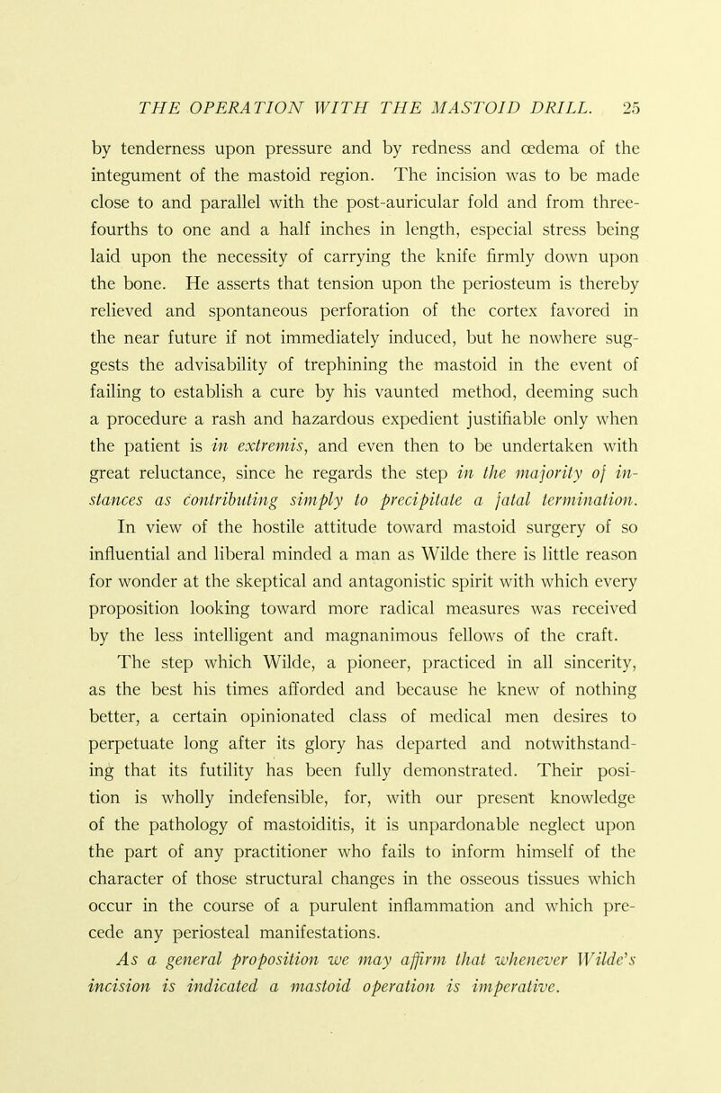 by tenderness upon pressure and by redness and oedema of the integument of the mastoid region. The incision was to be made close to and parallel with the post-auricular fold and from three- fourths to one and a half inches in length, especial stress being laid upon the necessity of carrying the knife firmly down upon the bone. He asserts that tension upon the periosteum is thereby relieved and spontaneous perforation of the cortex favored in the near future if not immediately induced, but he nowhere sug- gests the advisability of trephining the mastoid in the event of failing to establish a cure by his vaunted method, deeming such a procedure a rash and hazardous expedient justifiable only when the patient is in extremis, and even then to be undertaken with great reluctance, since he regards the step in the majority of in- stances as contributing simply to precipitate a fatal termination. In view of the hostile attitude toward mastoid surgery of so influential and liberal minded a man as Wilde there is little reason for wonder at the skeptical and antagonistic spirit with which every proposition looking toward more radical measures was received by the less intelligent and magnanimous fellows of the craft. The step which Wilde, a pioneer, practiced in all sincerity, as the best his times afforded and because he knew of nothing better, a certain opinionated class of medical men desires to perpetuate long after its glory has departed and notwithstand- ing that its futility has been fully demonstrated. Their posi- tion is wholly indefensible, for, with our present knowledge of the pathology of mastoiditis, it is unpardonable neglect upon the part of any practitioner who fails to inform himself of the character of those structural changes in the osseous tissues which occur in the course of a purulent inflammation and which pre- cede any periosteal manifestations. As a general proposition we may affirm that whenever Wilde's incision is indicated a mastoid operation is imperative.