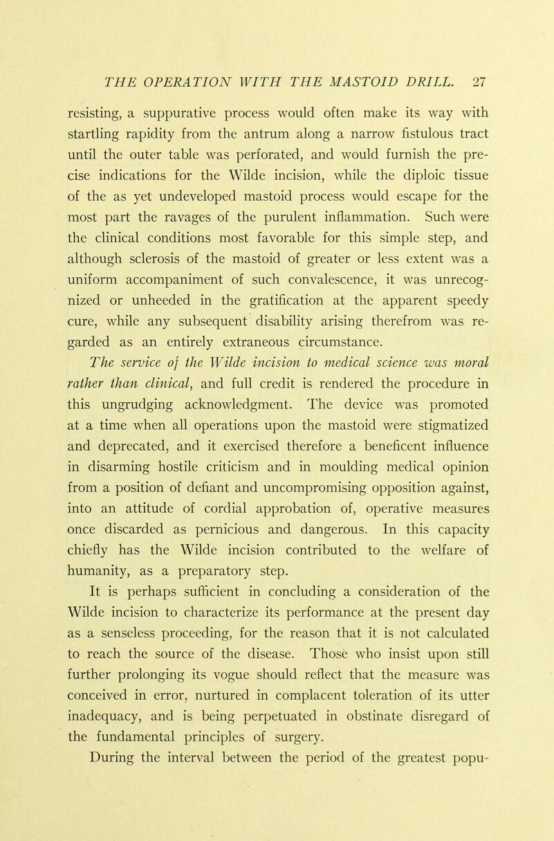 resisting, a suppurative process would often make its way with startling rapidity from the antrum along a narrow fistulous tract until the outer table was perforated, and would furnish the pre- cise indications for the Wilde incision, while the diploic tissue of the as yet undeveloped mastoid process would escape for the most part the ravages of the purulent inflammation. Such were the clinical conditions most favorable for this simple step, and although sclerosis of the mastoid of greater or less extent was a uniform accompaniment of such convalescence, it was unrecog- nized or unheeded in the gratification at the apparent speedy cure, while any subsequent disability arising therefrom was re- garded as an entirely extraneous circumstance. The service of the Wilde incision to medical science was moral rather than clinical, and full credit is rendered the procedure in this ungrudging acknowledgment. The device was promoted at a time when all operations upon the mastoid were stigmatized and deprecated, and it exercised therefore a beneficent influence in disarming hostile criticism and in moulding medical opinion from a position of defiant and uncompromising opposition against, into an attitude of cordial approbation of, operative measures once discarded as pernicious and dangerous. In this capacity chiefly has the Wilde incision contributed to the welfare of humanity, as a preparatory step. It is perhaps sufficient in concluding a consideration of the Wilde incision to characterize its performance at the present day as a senseless proceeding, for the reason that it is not calculated to reach the source of the disease. Those who insist upon still further prolonging its vogue should reflect that the measure was conceived in error, nurtured in complacent toleration of its utter inadequacy, and is being perpetuated in obstinate disregard of the fundamental principles of surgery. During the interval between the period of the greatest popu-