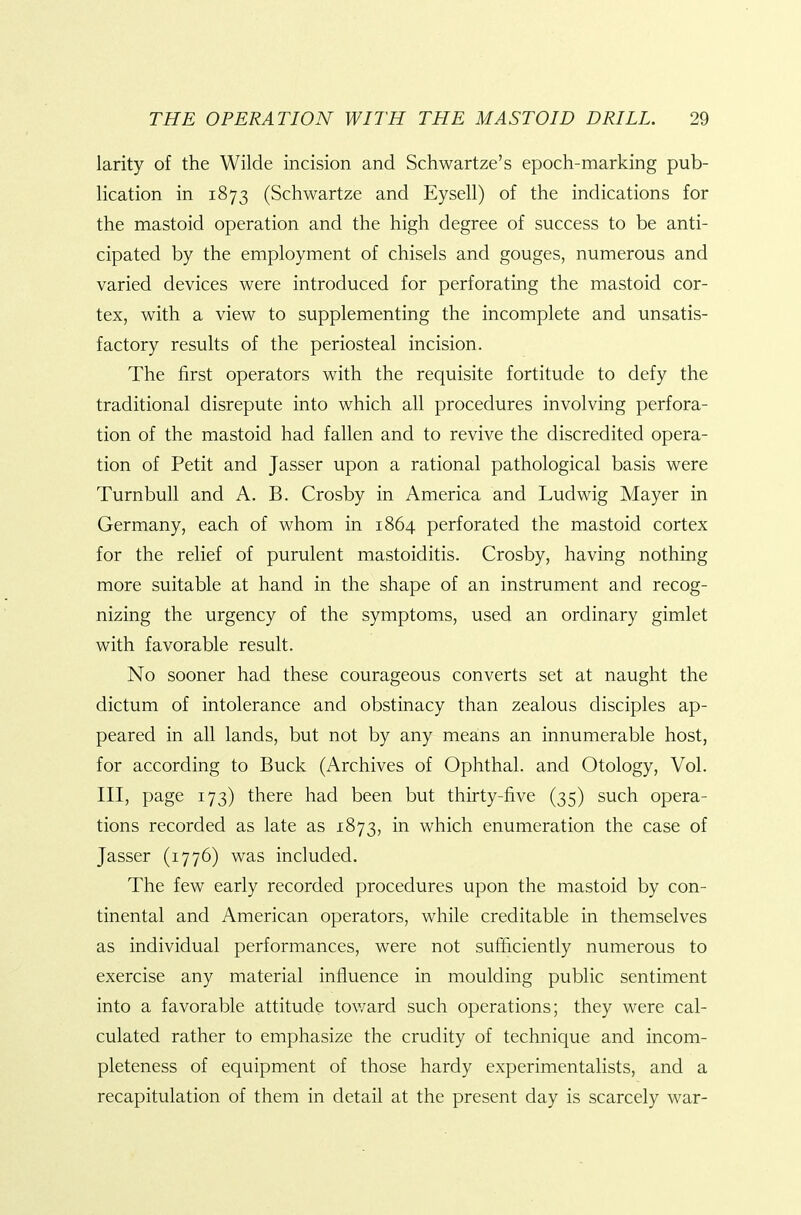 larity of the Wilde incision and Schwartze's epoch-marking pub- lication in 1873 (Schwartze and Eysell) of the indications for the mastoid operation and the high degree of success to be anti- cipated by the employment of chisels and gouges, numerous and varied devices were introduced for perforating the mastoid cor- tex, with a view to supplementing the incomplete and unsatis- factory results of the periosteal incision. The first operators with the requisite fortitude to defy the traditional disrepute into which all procedures involving perfora- tion of the mastoid had fallen and to revive the discredited opera- tion of Petit and Jasser upon a rational pathological basis were Turnbull and A. B. Crosby in America and Ludwig Mayer in Germany, each of whom in 1864 perforated the mastoid cortex for the relief of purulent mastoiditis. Crosby, having nothing more suitable at hand in the shape of an instrument and recog- nizing the urgency of the symptoms, used an ordinary gimlet with favorable result. No sooner had these courageous converts set at naught the dictum of intolerance and obstinacy than zealous disciples ap- peared in all lands, but not by any means an innumerable host, for according to Buck (Archives of Ophthal. and Otology, Vol. Ill, page 173) there had been but thirty-five (35) such opera- tions recorded as late as 1873, in which enumeration the case of Jasser (1776) was included. The few early recorded procedures upon the mastoid by con- tinental and American operators, while creditable in themselves as individual performances, were not sufficiently numerous to exercise any material influence in moulding public sentiment into a favorable attitude tov/ard such operations; they were cal- culated rather to emphasize the crudity of technique and incom- pleteness of equipment of those hardy experimentalists, and a recapitulation of them in detail at the present day is scarcely war-