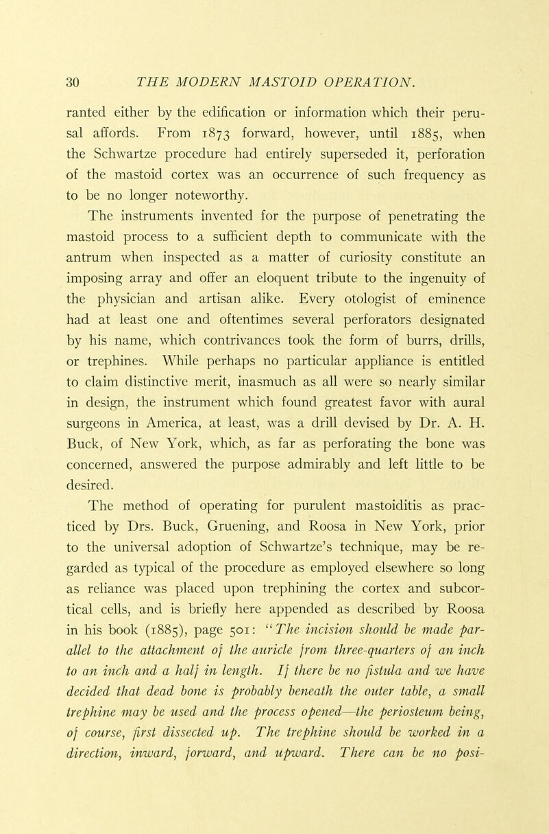 ranted either by the edification or information which their peru- sal affords. From 1873 forward, however, until 1885, when the Schwartze procedure had entirely superseded it, perforation of the mastoid cortex was an occurrence of such frequency as to be no longer noteworthy. The instruments invented for the purpose of penetrating the mastoid process to a sufficient depth to communicate with the antrum when inspected as a matter of curiosity constitute an imposing array and offer an eloquent tribute to the ingenuity of the physician and artisan alike. Every otologist of eminence had at least one and oftentimes several perforators designated by his name, which contrivances took the form of burrs, drills, or trephines. While perhaps no particular appliance is entitled to claim distinctive merit, inasmuch as all were so nearly similar in design, the instrument which found greatest favor with aural surgeons in America, at least, was a drill devised by Dr. A. H. Buck, of New York, which, as far as perforating the bone was concerned, answered the purpose admirably and left little to be desired. The method of operating for purulent mastoiditis as prac- ticed by Drs. Buck, Gruening, and Roosa in New York, prior to the universal adoption of Schwartze's technique, may be re- garded as typical of the procedure as employed elsewhere so long as reliance was placed upon trephining the cortex and subcor- tical cells, and is briefly here appended as described by Roosa in his book (1885), page 501: The incision should he made par- allel to the attachment of the auricle from three-quarters of an inch to an inch and a half in length. If there he no fistula and we have decided that dead hone is probably beneath the outer table, a small trephine may be used and the process opened—the periosteum being, of course, first dissected up. The trephine should be worked in a direction, inward, forward, and upward. There can be no posi-