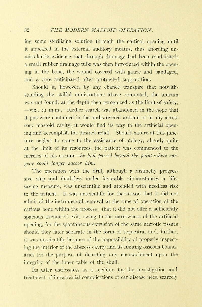 ing some sterilizing solution through the cortical opening until it appeared in the external auditory meatus, thus affording un- mistakable evidence that through drainage had been established; a small rubber drainage tube was then introduced within the open- ing in the bone, the wound covered with gauze and bandaged, and a cure anticipated after protracted suppuration. Should it, however, by any chance transpire that notwith- standing the skilful ministrations above recounted, the antrum was not found, at the depth then recognized as the limit of safety,. —viz., 22 m.m.,—further search was abandoned in the hope that if pus were contained in the undiscovered antrum or in any acces- sory mastoid cavity, it would find its way to the artificial open- ing and accomplish the desired relief. Should nature at this junc- ture neglect to come to the assistance of otology, already quite at the limit of its resources, the patient was commended to the mercies of his creator—he had passed beyond the point where sur- gery could longer succor him. The operation with the drill, although a distinctly progres- sive step and doubtless under favorable circumstances a life- saving measure, was unscientific and attended with needless risk to the patient. It was unscientific for the reason that it did not admit of the instrumental removal at the time of operation of the carious bone within the process; that it did not offer a sufficiently spacious avenue of exit, owing to the narrowness of the artificial opening, for the spontaneous extrusion of the same necrotic tissues should they later separate in the form of sequestra, and, further, it was unscientific because of the impossibility of properly inspect- ing the interior of the abscess cavity and its limiting osseous bound- aries for the purpose of detecting any encroachment upon the integrity of the inner table of the skull. Its utter uselessness as a medium for the investigation and treatment of intracranial complications of ear disease need scarcely