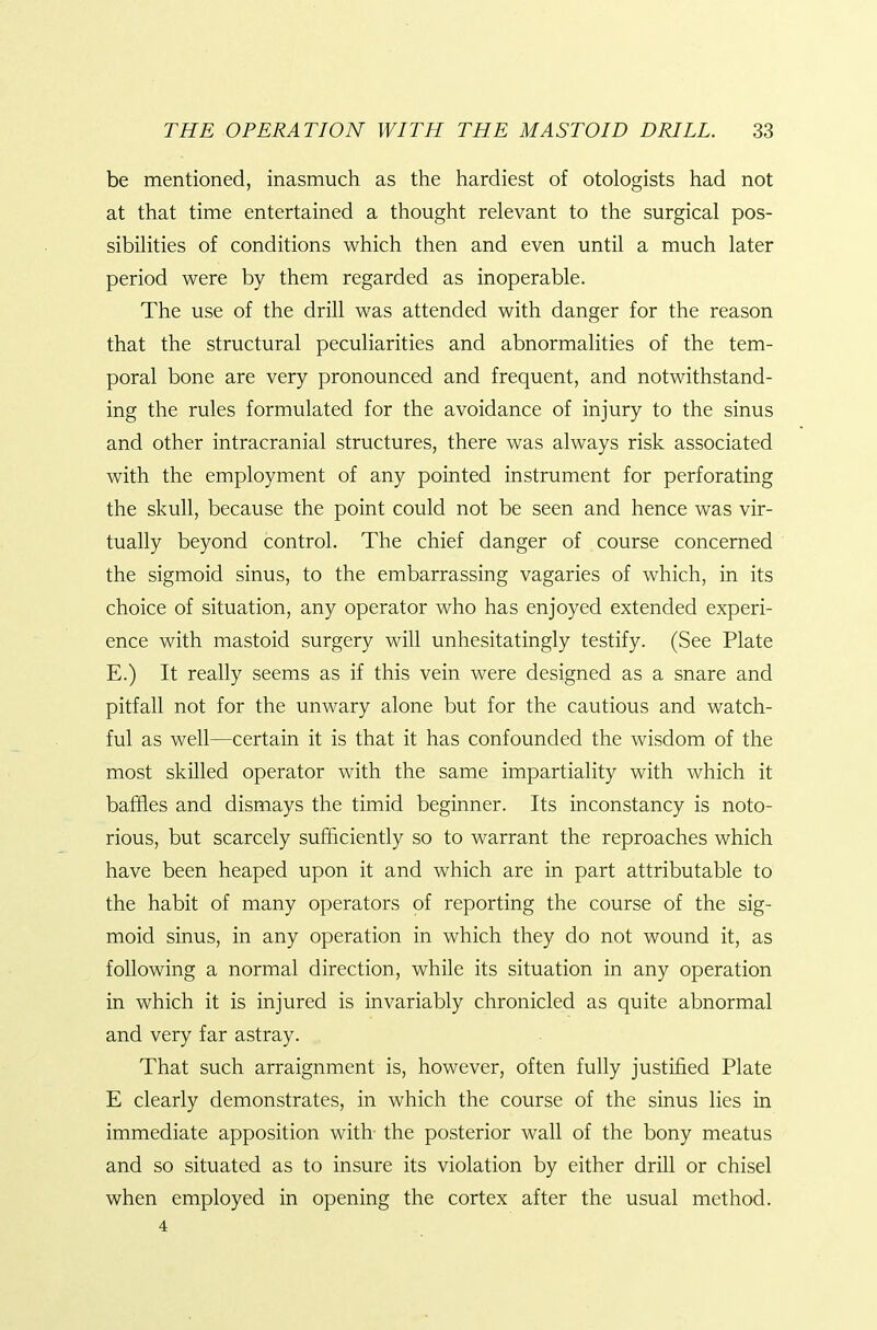 be mentioned, inasmuch as the hardiest of otologists had not at that time entertained a thought relevant to the surgical pos- sibilities of conditions which then and even until a much later period were by them regarded as inoperable. The use of the drill was attended with danger for the reason that the structural peculiarities and abnormalities of the tem- poral bone are very pronounced and frequent, and notwithstand- ing the rules formulated for the avoidance of injury to the sinus and other intracranial structures, there was always risk associated with the employment of any pointed instrument for perforating the skull, because the point could not be seen and hence was vir- tually beyond control. The chief danger of course concerned the sigmoid sinus, to the embarrassing vagaries of which, in its choice of situation, any operator who has enjoyed extended experi- ence with mastoid surgery will unhesitatingly testify. (See Plate E.) It really seems as if this vein were designed as a snare and pitfall not for the unwary alone but for the cautious and watch- ful as well—certain it is that it has confounded the wisdom of the most skilled operator with the same impartiality with which it baffles and dismays the timid beginner. Its inconstancy is noto- rious, but scarcely sufficiently so to warrant the reproaches which have been heaped upon it and which are in part attributable to the habit of many operators of reporting the course of the sig- moid sinus, in any operation in which they do not wound it, as following a normal direction, while its situation in any operation in which it is injured is invariably chronicled as quite abnormal and very far astray. That such arraignment is, however, often fully justified Plate E clearly demonstrates, in which the course of the sinus lies in immediate apposition with the posterior wall of the bony meatus and so situated as to insure its violation by either drill or chisel when employed in opening the cortex after the usual method. 4