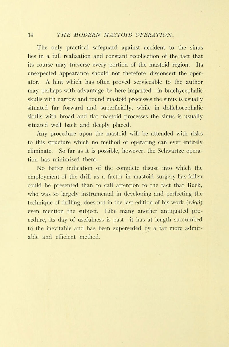The only practical safeguard against accident to the sinus lies in a full realization and constant recollection of the fact that its course may traverse every portion of the mastoid region. Its unexpected appearance should not therefore disconcert the oper- ator. A hint which has often proved serviceable to the author may perhaps with advantage be here imparted—in brachycephalic skulls with narrow and round mastoid processes the sinus is usually situated far forward and superficially, while in dolichocephalic skulls with broad and flat mastoid processes the sinus is usually situated well back and deeply placed. Any procedure upon the mastoid will be attended with risks to this structure which no method of operating can ever entirely eliminate. So far as it is possible, however, the Schwartze opera- tion has minimized them. No better indication of the complete disuse into which the employment of the drill as a factor in mastoid surgery has fallen could be presented than to call attention to the fact that Buck, who was so largely instrumental in developing and perfecting the technique of drilling, does not in the last edition of his work (1898) even mention the subject. Like many another antiquated pro- cedure, its day of usefulness is past—it has at length succumbed to the inevitable and has been superseded by a far more admir- able and efficient method.