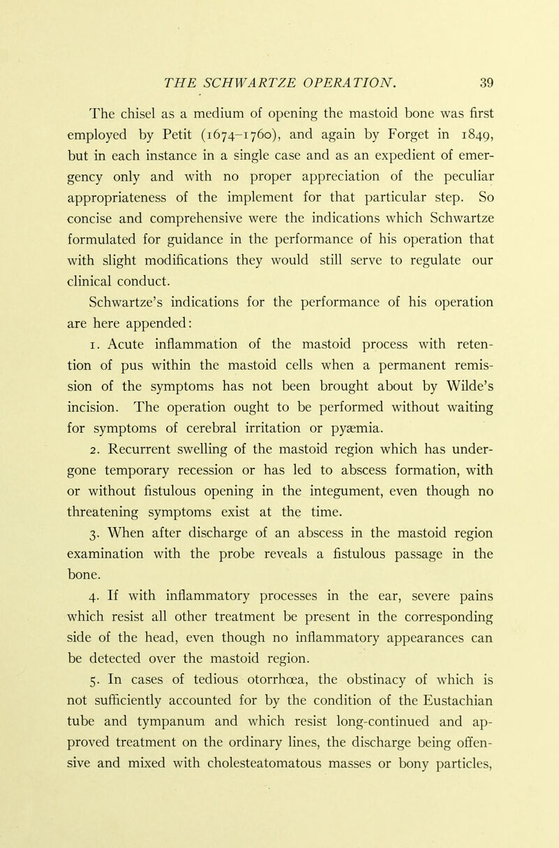 The chisel as a medium of opening the mastoid bone was first employed by Petit (i674-1760), and again by Forget in 1849, but in each instance in a single case and as an expedient of emer- gency only and with no proper appreciation of the peculiar appropriateness of the implement for that particular step. So concise and comprehensive were the indications which Schwartze formulated for guidance in the performance of his operation that with slight modifications they would still serve to regulate our clinical conduct. Schwartze's indications for the performance of his operation are here appended: 1. Acute inflammation of the mastoid process with reten- tion of pus within the mastoid cells when a permanent remis- sion of the symptoms has not been brought about by Wilde's incision. The operation ought to be performed without waiting for symptoms of cerebral irritation or pyaemia. 2. Recurrent swelling of the mastoid region which has under- gone temporary recession or has led to abscess formation, with or without fistulous opening in the integument, even though no threatening symptoms exist at the time. 3. When after discharge of an abscess in the mastoid region examination with the probe reveals a fistulous passage in the bone. 4. If with inflammatory processes in the ear, severe pains which resist all other treatment be present in the corresponding side of the head, even though no inflammatory appearances can be detected over the mastoid region. 5. In cases of tedious otorrhoea, the obstinacy of which is not sufficiently accounted for by the condition of the Eustachian tube and tympanum and which resist long-continued and ap- proved treatment on the ordinary lines, the discharge being offen- sive and mixed with cholesteatomatous masses or bony particles.