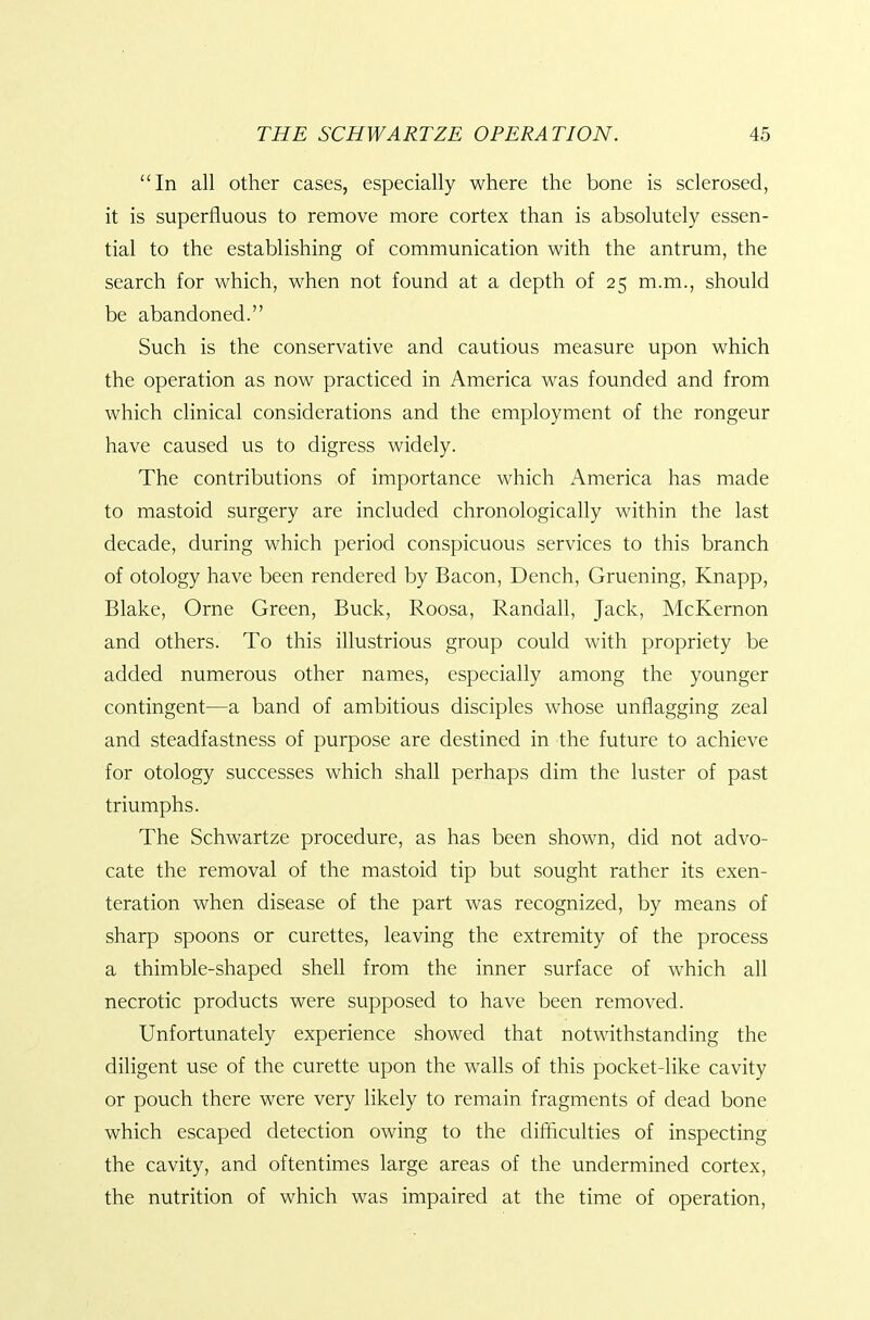 In all other cases, especially where the bone is sclerosed, it is superfluous to remove more cortex than is absolutely essen- tial to the establishing of communication with the antrum, the search for which, when not found at a depth of 25 m.m., should be abandoned. Such is the conservative and cautious measure upon which the operation as now practiced in America was founded and from which clinical considerations and the employment of the rongeur have caused us to digress widely. The contributions of importance which America has made to mastoid surgery are included chronologically within the last decade, during which period conspicuous services to this branch of otology have been rendered by Bacon, Dench, Gruening, Knapp, Blake, Orne Green, Buck, Roosa, Randall, Jack, McKernon and others. To this illustrious group could with propriety be added numerous other names, especially among the younger contingent—a band of ambitious disciples whose unflagging zeal and steadfastness of purpose are destined in the future to achieve for otology successes which shall perhaps dim the luster of past triumphs. The Schwartze procedure, as has been shown, did not advo- cate the removal of the mastoid tip but sought rather its exen- teration when disease of the part was recognized, by means of sharp spoons or curettes, leaving the extremity of the process a thimble-shaped shell from the inner surface of which all necrotic products were supposed to have been removed. Unfortunately experience showed that notwithstanding the diligent use of the curette upon the walls of this pocket-like cavity or pouch there were very likely to remain fragments of dead bone which escaped detection owing to the difficulties of inspecting the cavity, and oftentimes large areas of the undermined cortex, the nutrition of which was impaired at the time of operation.