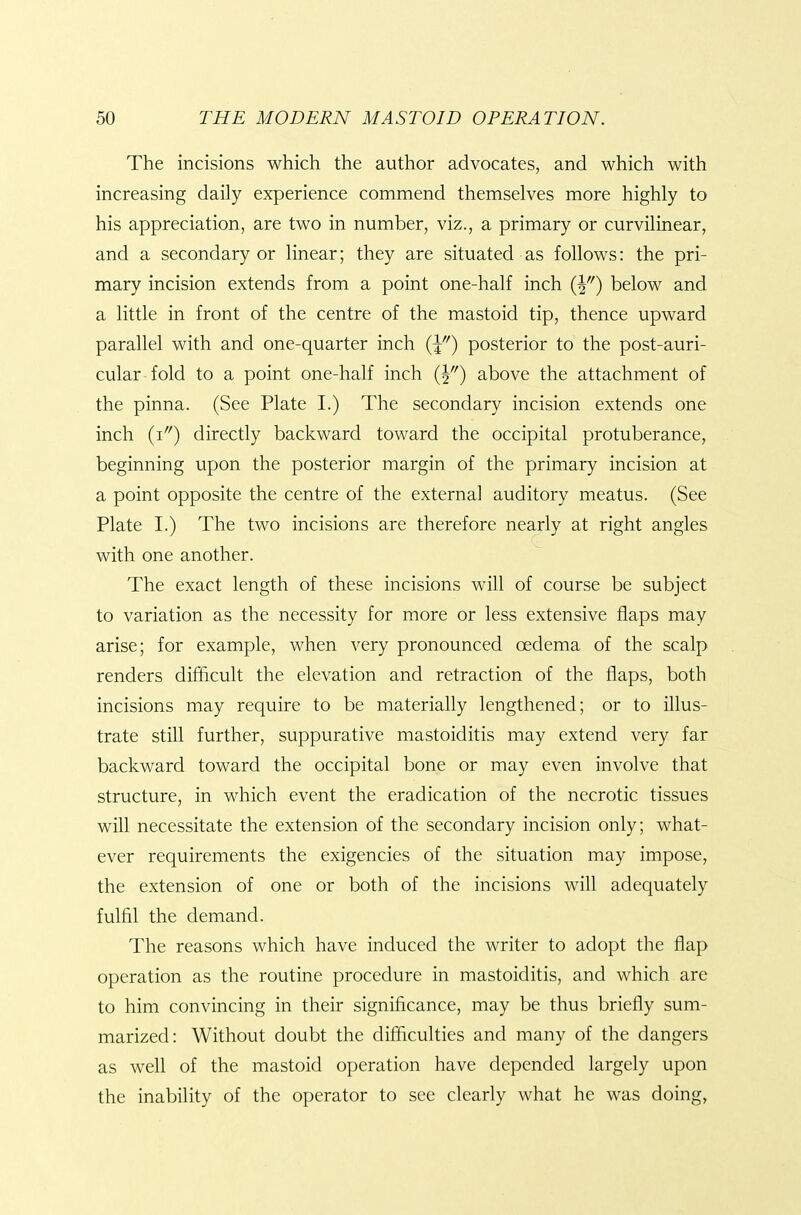 The incisions which the author advocates, and which with increasing daily experience commend themselves more highly to his appreciation, are two in number, viz., a primary or curvilinear, and a secondary or linear; they are situated as follows: the pri- mary incision extends from a point one-half inch {Y) below and a little in front of the centre of the mastoid tip, thence upward parallel with and one-quarter inch {\) posterior to the post-auri- cular fold to a point one-half inch (|) above the attachment of the pinna. (See Plate I.) The secondary incision extends one inch (i'') directly backward toward the occipital protuberance, beginning upon the posterior margin of the primary incision at a point opposite the centre of the external auditory meatus. (See Plate I.) The two incisions are therefore nearly at right angles with one another. The exact length of these incisions will of course be subject to variation as the necessity for more or less extensive flaps may arise; for example, when very pronounced oedema of the scalp renders difficult the elevation and retraction of the flaps, both incisions may require to be materially lengthened; or to illus- trate still further, suppurative mastoiditis may extend very far backward toward the occipital bone or may even involve that structure, in which event the eradication of the necrotic tissues will necessitate the extension of the secondary incision only; what- ever requirements the exigencies of the situation may impose, the extension of one or both of the incisions will adequately fulfil the demand. The reasons which have induced the writer to adopt the flap operation as the routine procedure in mastoiditis, and which are to him convincing in their significance, may be thus briefly sum- marized: Without doubt the difficulties and many of the dangers as well of the mastoid operation have depended largely upon the inability of the operator to see clearly what he was doing,