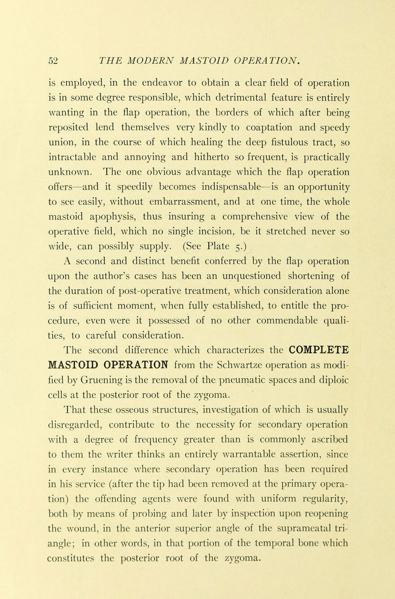 is employed, in the endeavor to obtain a clear field of operation is in some degree responsible, which detrimental feature is entirely wanting in the flap operation, the borders of which after being reposited lend themselves very kindly to coaptation and speedy union, in the course of which healing the deep fistulous tract, so intractable and annoying and hitherto so frequent, is practically unknown. The one obvious advantage which the flap operation offers—and it speedily becomes indispensable—is an opportunity to see easily, without embarrassment, and at one time, the whole mastoid apophysis, thus insuring a comprehensive view of the operative field, which no single incision, be it stretched never so wide, can possibly supply. (See Plate 5.) A second and distinct benefit conferred by the flap operation upon the author's cases has been an unquestioned shortening of the duration of post-operative treatment, which consideration alone is of sufficient moment, when fully established, to entitle the pro- cedure, even were it possessed of no other commendable quali- ties, to careful consideration. The second difference which characterizes the COMPLETE MASTOID OPERATION from the Schwartze operation as modi- fied by Gruening is the removal of the pneumatic spaces and diploic cells at the posterior root of the zygoma. That these osseous structures, investigation of which is usually disregarded, contribute to the necessity for secondary operation with a degree of frequency greater than is commonly ascribed to them the writer thinks an entirely warrantable assertion, since in every instance where secondary operation has been required in his service (after the tip had been removed at the primary opera- tion) the offending agents were found with uniform regularity, both by means of probing and later by inspection upon reopening the wound, in the anterior superior angle of the suprameatal tri- angle; in other words, in that portion of the temporal bone which constitutes the posterior root of the zygoma.